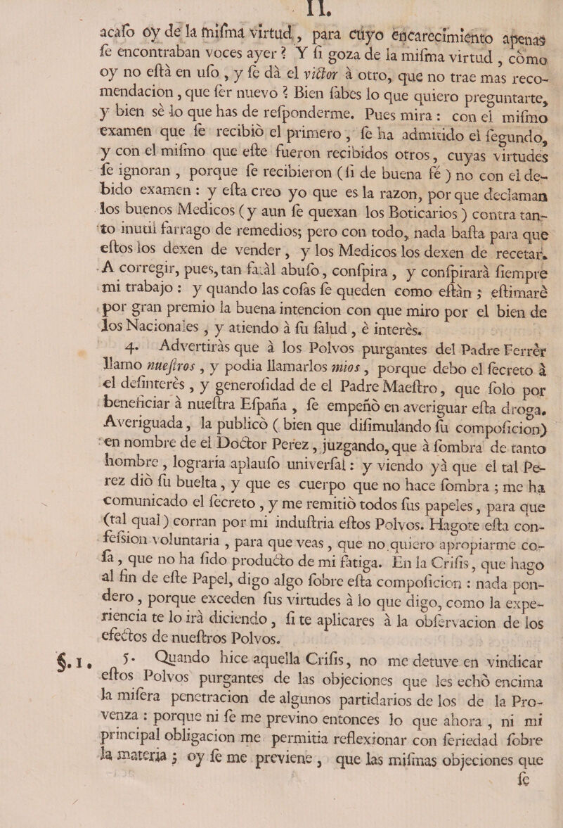 acáfo cy de k m¡fina virtud , para cuyo encarecimiento apenad fe encontraban voces ayer ? Y fi goza de ia mifma virtud , como oy no efta en ufo , y íe da el vicloy a otro, que no trae mas reco¬ mendación , que íer nuevo ? Bien labes lo que quiero preguntarte, 7 bien io que bas de refponderme. Pues mira: con el mifmo examen que fe recibió el primero , fe ha admitido el fegundo, y con el miímo que eíte fueron recibidos otros, cuyas virtudes fe ignoran , porque fe recibieron (íi de buena fe ) no con el de¬ bido examen : y efta creo yo que es la razón, por que declaman los buenos Médicos (y aun íe quexan los Boticarios) contra tan¬ to inútil tarrago de remedios; pero con todo, nada baila para que eftos ios dexen de vender , y los Médicos los dexen de recetar* A conegir, pues, tan fatal abuío, conípira , y conípirará íiempre mi trabajo : y quando las cofas íe queden como eílán ; eílimaré por gran premio la buena intención con que miro por el bien de los Nacionales , y atiendo á fu falud, é interés* 4. Advertirás que á los Polvos purgantes del Padre Ferré? llamo nueftros , y podia llamarlos míos, porque debo el íecreto a el definieres, y generoíidad de el Padre Maeftro, que folo por beneficiar a nueftra Efpaña , íe empeñó en averiguar efta droga* Averiguada, la publicó ( bien que diíimulando fu compoftcion) en nombie de ei Doélor Perez, juzgando, que á íombra de tanto hombre , lograría aplauío univerfal: y viendo ya que el tal Pe- lez dio íli buelta, y que es cuerpo que no hace íombra ; me ha comunicado el íecreto , y me remitió todos fus papeles, para que (tal qual) corran por mi induftria eftos Polvos. Hagote efta con- feisioii voluntaria , para que veas , que no.quiero apropiarme co- ía , que no ha íido produólo de mi fátiga. En la Criíis, que hago al fin de eñe Papel, digo algo íobre efta compoíieion : nada pon¬ dero , porque exceden fus virtudes á lo que digo, como la expe¬ riencia te lo irá diciendo, fi te aplicares á la obfervacion de los efeótos de nueftros Polvos. 5 • Quando hice aquella Criíis, no me detuve en vindicar eftos Polvos purgantes de las objeciones que les echó encima la rrníera penetración de algunos partidarios de los de la Pro- venza : porque ni íe me previno entonces lo que ahora , ni mi principal obligación me permitía reflexionar con íeriedad íobre k materia 5 oy íe me previene , que las mifrnas objeciones que fe