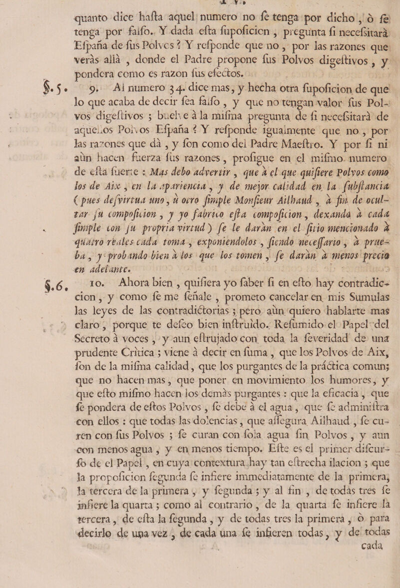 quanto dice harta aquel numero no íe tenga por dicho , ó íe tenga por faifo. Y dada efta fupoíicicn , pr egunta íi necefsitará Eípaña de fus Polvos ? Y refponde que no , por las razones que verás allá , donde el Padre propone fus Polvos digeitivos , y pondera como es razón fus efectos. 9. Ai numero 34. dice mas, y hecha otra {upoíicion de que lo que acaba de decir íea fado , y que no tengan valor fus PoE vos digeitivos ; bueh e á la miíina pregunta de íi neceísitará de aquellos Polvos Eípaña ? Y reíponde igualmente que no , por las razones que dá , y ion como del Padre Maeftro. Y por íi ni aun hacen fuerza fus razones, proíigue en el miírno numero de eíta fuerte : Mas debo advertir , que a el que quifiere Polvos como los de Áix , en la apariencia , y de mejor calidad en la fubftanda ( pues dejvírtua uno , u o ero frnple Monfieur Ailbaud , a fin de ocul¬ tar fu compoftáon , y yo fabrico efta compoftáon, dexandú a cada, fimple con ju propria virtud) fe le daran en el fino mencionado a quatro reales cada toma , exponiéndolos , fiendo neceffano , a prue¬ ba, y probando bien a los que los tomen, fe daran a menos precia en adelante. 10. Ahora bien , quífiera yo íaber íi en efto hay contradic¬ ción y y como íe me íehale , prometo cancelar en mis Súmulas las leyes de las contradiftorias; pero aun quiero hablarte mas claro, porque te deíeo bien inftruido., Reíiimido el Papel del Secreto á voces, y aun eftrujado con toda la íeveridad de una prudente Critica ; viene á decir en fuma , que los Polvos de Aix, ion de la miíma calidad, que ios purgantes de la práctica común; que no hacen mas, que poner en movimiento los humores, y que efto miírno hacen ios demás purgantes : que la eficacia , que íe pondera deertos Polvos, íe debe á el agua, que íe adminiftra con ellos : que todas las dolencias, que aífegura. Ailhaud , fe cu¬ ren con fus Polvos ; íe curan con foía agua fin Polvos, y aun eon menos agua , y en menos tiempo. Efte es el primer cliícur- íb de el Papel, en cuya contextura hay tan eftrecha ilación ; que la propoíicion íegunda íe infere immediatamente de la primera, la tercera de la primera , y fegunda ; y al fin , de todas tres fe infiere la quarta ; como al contrario , de la quarta íe infiere la tercera, de efta la fegunda, y de todas tres la primera , 6 para