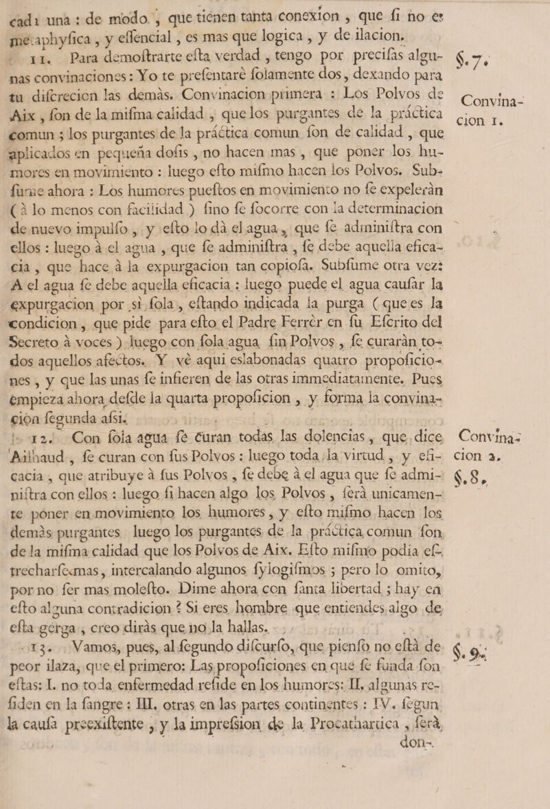 cadi una : de modo , que tienen tanta conexión , que íi no a jne.aphyíica , y eflencial, es mas que lógica , y de ilación. 11. Para demoftrarte efta verdad , tengo por preciías algu¬ nas combinaciones: Yo te prefentaré foiamente dos, dexando para tu diícrecicn las demás. Convinacion primera : Los Polvos de Aix , fon de la miíma calidad , que los purgantes de la práctica común ; los purgantes de la práótica común ion de calidad , que aplicados en pequeña doíis , no hacen mas , que poner los hu¬ mores en movimiento : luego cito rmírno hacen los Polvos. Sub¬ idme ahora : Los humores pueftos en movimiento no íe expelerán ( á lo menos con facilidad ) lino íe íbcorre con la determinación de nuevo impulfo , y cito lo dá el agua % que íe adminiftra con ellos: luego á el agua , que íe adminiftra , íe debe aquella efica¬ cia , que hace á ia expurgado» tan copioía. Subidme otra vez: A el agua íe debe aquella eficacia : iuego puede el agua cauíár la expargación por sí fola, citando indicada la purga ( que es la condición , que pide para efto el Padre Ferrer en fu Eícrito del Secreto á voces ) luego con fola agua fin Polvos , íe curarán to¬ dos aquellos afectos. Y ve aqui eslabonadas quatro propoíício- nes, y que las unas le infieren de las otras immediatamente. Pues empieza ahorar deíde la quarta propoficion , y forma la convina- cipn íegunda aísi. iz. Con fola agua íe Curan todas las dolencias, que dice Aiihaud , fe curan con fus Polvos; luego toda la virtud , y efi¬ cacia , que atribuye á fus Polvos, fe deb$ á el agua que íe admi¬ niftra con ellos : luego fi hacen algo los Polvos, lera únicamen¬ te poner en movimiento ios humores, y efto miirnp hacen los demás purgantes luego los purgantes de 1a. práctica común fon de la mifrna calidad que los Polvos de Aix. Lito mi fino podía efi. trecharícvmas, intercalando algunos íyíogifmos ; pero lo omito, por no fer mas molefto. Dime ahora con fanta libertad ; hay en efto alguna contradicion ? Si eres hombre que entiendes algo de efta gcrga , creo dirás que no la hallas. 13. Vamos, pues, al íegundo di (curio, que picnic) no eftá de peor ilaza, que el primero: Las proposiciones en. que íe funda fon eftas: I. no toda enfermedad refide en los humores: II. algunas re¬ fijen en la fangre : III, otras en las partes continentes: IV, legua la caula preexiftente , y la imprefsion de la Procatharrica , fiera Convma- cton 1. Convína- cion a. §.8,