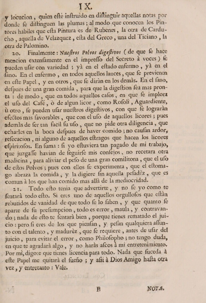 y locución , quien efté inftruído en diftinguir aquellas notas por donde fe dillinguen las plumas; al modo que conocen los Pin¬ tores hábiles que ella Pintura es de Rubenes, la otra de Cardu- cho , aquella de Velazqucz, ella del Greco , una del Ticiano , la otra de Palomino. 20. Finalmente : Nüejlros Polvos digeftivos ( de que íe hace mención exteníamente en el impreíTo del Secreto á voces) íc pueden ufor con variedad ; ya en el eftado enfermo , ya en el fono. En el enfermo , en todos aquellos lances, que íe previenen, en efte Papel, y en otros, que íe dirán en los demas# En el fono, deípues de una gran comida , para que la digeftion íea mas pron¬ ta : de modo , que en todos aquellos calos , en que íe implora el uíb del Café , ó de algún licor , como Rofoli, Aguardiente, ü otro , íe pueden ufor nueftros digeftivos, con que íe lograran efeólos mas favorables, que con el uíb de aquellos licores; pues ademas de íer tan fácil fu ufo , que no pide otra diligencia , que echarles en la boca defpues de haver comido ; no caufon ardor* reíecacion , ni alguno de aquellos eftragos que hacen los licores efpiriiofos. En fuma : íi yo eftuvieratan pagado de mi ti abajo, que juzgaífe havian de íeguiríe mis coníejos, no recetara otia medicina , para aliviar el pelo de una gran comilitona , que el uíb de elfos Polvos ; pues con ellos fe experimenta , que el eftoma- go abraza la comida, y la digiere íin aquella peladez , que es común a los que han comido mas allá de la mediocridad. 21. Todo efto tenia que advertirte , y no fe yo como te Tentará todo efto. Si eres uno de aquellos orgulloíos que eftátx rebutidos de vanidad de que todo fe lo faben , y que quanto íe aparte de fu preíiimpcion , todo es error , maula , y contravan¬ elo ; nada de efto te Tentará bien , porque tienes rematado el jui¬ cio : pero fi eres de los que pienfon , y peían qualquiera aííun- to con el talento , y madurez , que íe requiere , antes de ufor del juicio , para evitar el error , como Phiioíopho ; no tengo duda, en que te agradará algo , y no harás aícos á mí entretenimiento. Por mi, digote que tienes licencia para todo. Nada que íuceda á efte Papel me quitará el íueño ; y aísi a Dios Amigo hafta otra vez, y entretanto : Vale. B tfOTJt*