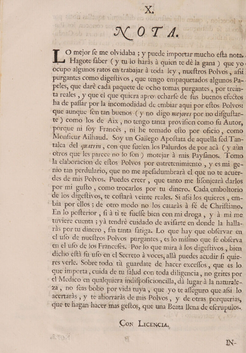 OTA, LO mejor le me olvidaba ; y puede importar mucho efia nota* Hagote íaber ( y tu io liaras a quien te de la gana ) que yo ocupo algunos ratos en trabajar á toda ley , nueílros Polvos’, afsi purgantes como digeítivos, que tengo empaquetados algunos Pa¬ peles, que daré cada paquete de ocho tomas, purgantes, por trein¬ ta reales, y que el que quiera aprovecharle de lus buenos efe&amp;os ha de paliar por la incomodidad de embiar aqui por ellos Polvos: qae aunque fon tan buenos ( y no digo mejores por no difguftar- te ) como los de -Aix , no tengo tanta provifion como fu Autor, po) que ni íoy Francés , ni he tomado ello por oficio, como Moufieur Auliaud. Soy un Gallego Apoílata de aquella íed Tan- tana del quatrin ? con que Hielen los Palurdos de por acá ( y aun otros que les parece no lo ion ) motejar á mis, Payíanos., Tomo la da aeración de ellos Polvos por entretenimiento , y es mi ge¬ nio tan perdulario, que no me apeíadumbrará el que no te acuer¬ des de mis Polvos., Puedes creer , que tanto me liíbnjeará darlos por mi güilo , como trocarlos por tu dinero. Cada cmboltorio de ios digeítivos, te coílara veinte reales. Si aísi los quieres , em- bia por ellos; de otro modo no los catarás á fe de Chriíliano. 1 n lo poílerior , fi a ti te fuelle bien con mi droga , y á mi me tuviere cuenta ; ya tendré cuidado de avilarte en donde la halla— - lc° PC1 lU dinero , fin tanta fatiga. Lo que hay que obíervar en el uíb de nueftros Polvos purgantes, es lo míímo que le obíerva en el ufo de los Franccíes. Por lo que mira á los digeítivos, bien dicho eftá fu ufo en el Secreto á voces, allá puedes acudir fi quie- res veift. Sooietodo tu guárdate de hacer excellos, que es lo que importa, cuida de tu íálud con toda diligencia, no grites por el Medico en qualquiera indifpoíicioncilla, dá lugar á la naturale-. 2a , no^ leas bobo por vida tuya , que yo te aííeguro que aísi lo acertaras, y te ahorraras de mis Polvos, y de otras porquerías, que te hagan hacer mas gefeos, que una Beata llena de elcrupuios.. Con Licencia^ IN-