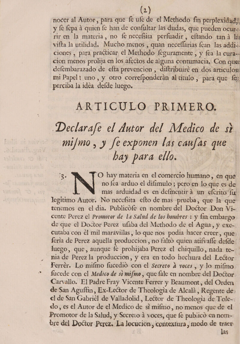 nocer al Autor, para que le ufe de el Methodo fin perplexidad, y fe íepa á quien fe han de confultar las dudas, que pueden ocur¬ rir en la materia, no le neceísita períuadir, citando tan á la villa la utilidad. Mucho menos, quan neceífarias lean las addi- ciones, para practicar el Methodo íeguramente , y fea la cura¬ ción menos prolija en los afectos de alguna contumacia. Con que deíembarazado de efta prevención , diílribuiré en dos articules mi Papel; uno , y otro correíponderán al titulo , para que fe perciba la idea deíde luego. ARTICULO PRIMERO. SDeclarafe el Autor del Medico de si mijmo, y fe exponen las caufas que hay para ello. TO hay materia en el comercio humano, en que i no afduo diíimulo; pero en lo que es de JL ^1 mas arduidad es en deímentir á un eícrito fu, legitimo Autor. No neceísita efbo de mas prueba, que la que tenemos en el dia. Publicóle en nombre del Doófor Don Vi¬ cente Perez el Promotor de la Salud de los hombres : y íin embargo de que el Doctor Perez ufaba del Methodo de el Agua, y exe- cutaba con él mil maravillas, lo que nos podía hacer creer, que feria de Perez aquella producción, no faltó quien atiívaíle deíde luego, que, aunque le prohijaba Perez el chiquillo, nada te¬ nia de Perez la producción, y era en todo hechura del Leótor Ferrér. Lo miímo ííicedió con el Secreto a voces , y lo miímo íucede con el Medico de si mifmo, que íale en nombre del Doétor Carvallo. El Padre Fray Vicente Ferrer y Beaumont, del Orden de San AguíHn, Ex-Le¿tor de Theologia de Alcalá, Regente de el de San Gabriel de Vallad olid, Leótor de Theologia de Tole¬ do , es el Autor de el Medico de si miímo, no menos que de el Promotor de la Salud, y Secreto á voces, que le publicó en nom¬ bre del Dgóíor Perez. La locución^ contextura, modo de traer las