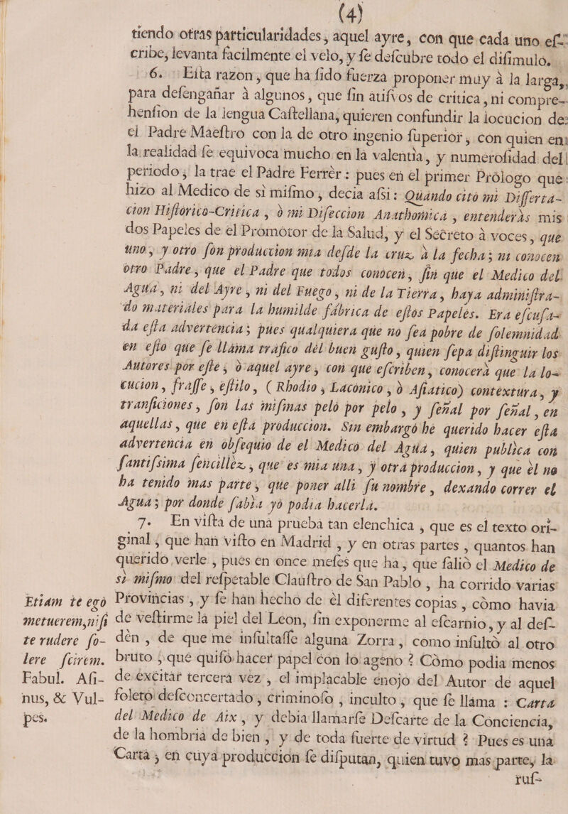 tiendo otras particularidades * aquel ayre , con que cada uno e£ cribe, levanta fácilmente ei velo, y fe deícubre todo el diíimuio. 6. Eifa razón, que ha íido fuerza proponer muy á la larga, para defenganar á algunos, que fin atifvos de crítica,ni compre!’ heníion de la lengua Caftellana, quieren confundir la locución de. el ha di e Maeíh o con la de otro ingenio íiiperior, con quien en la realidad fe equivoca mucho en la valentía, y numeroíidad del periodo, la trae el Padre Ferrér : pues eií el primer Prólogo que hizo ai Medico de si miímo * decía aísi: Guando cito mi Differta¬ itón Hiftorico-Critica , b mi Dificcion Anathomica , entenderás mis <uos Pape.es de ei Promotor de la Salud, y el Secreto á voces, que uno, y otro fon producción mía defde la cru■* a la fecha; ni comeen uro Padre, que el Padre que todos conocen, fin que el Medico del Agua, ni. del Ayre , ni del Fuego, ni de la Tierra, haya adminiftra- ■do materiales para la humilde fabrica de efiós Papeles. Era efeufa- da efta advertencia; pues qu al quiera que no fea pobre de folemnidad en efto que fe llama trafico del buen gufto, quien fepa diftmguir los Autores por efie, o aquel ayre, con que eferiben, conocerá que la lo-» eucion, fraffe, eftilo, ( Rhodio * Lacónico , ¡i Afíatico) contextura, y tranficiones, fon las mi finas peló por pelo , y fenal por fenal, en aquellas, que en efta producción. Sin embargó he querido hacer efta advertencia en obfequio de el Medicó del Agua, quien pubúca con fantifsima fencillez, ¡ que es mia una, y otra producción, y que el m ha tenido mas parte, que poner alli fu nombre, dexando correr el Agua; por donde fabta yo podía hacerla. 7. En vifta de una prueba tan elenchica , que es el texto ori¬ ginal , que han viílo en Madrid , y en otras partes , quantos han querido verle , pues en once meíes que ha, que íalió el Medico de si mifmo del refpetable Clauffro de San Pablo , ha corrido varias Mam te egó Provincias, y fe han hecho de él diferentes copias, cómo havia metuerem,nifi dé veílirme la piel del León, fin exponerme al eícarnio, y al def- te rudere fio- den 5 de que me iníultaífe alguna Zorra, como iníultó al otro lere feirem. bruto , qué quifó hacer papel con lo ageno ? Cómo podia menos Fabul. Afi- de excitar tercera vez , el implacable enojo del Autor de aquel ñus, 8c Vul- foleto defconcertado > criminofo , inculto , que fe llama : Carta pes. del Medico de Aix , y debia llamarfe Defcárte de la Conciencia, d^ la hombi ia de bien , y de toda inerte de virtud ? Pues es una Caita , en cuya producción íe diíputan, quien tuvo mas parte, la ruE