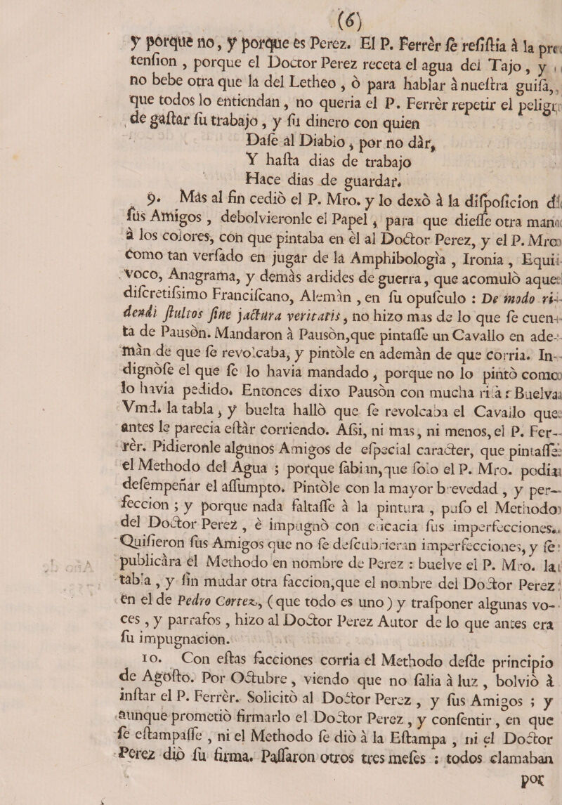(<?) y porque no, f porque es Perez. El P. Ferrar te refiílía á h pr< tenfion , porque el Doctor Perez receta el agua dei Tajo, y , no bebe otra que la del Letheo , ó para hablar á nueítra guiía, que todos lo entiendan, no quería el P. Ferrér repetir el peligi, de gallar íü trabajo, y fu dinero con quien Date al Diablo i por no dar* Y halla dias de trabajo Hace dias.de guardar* Más al fin cedió el P. Mro. y lo dexó á la difpoficíon dí< fiís Amigos, debolvieronle ei Papel , para que dieííe otra manní a los colores, con que pintaba en él al Doótor Perez, y el P. Mro Como tan veríado en jugar de la Amphibologia , Ironía , Equii voco, Anagrama, y demás ardides de guerra, que acomuló aque ditetetiísimo Franciícano, Alemán , en íu oputeulo : De modo r'ú* dendi finitos fine jaclura yeritatis, no hizo mas de lo que fe cuen-i* ta de Pausón. Mandaron á Pausón,que pintafte unCavalio en ade¬ mán de que fe revolcaba, y pintóle en ademán de que corría. In¬ dignóte el que te lo havia mandado , porque no lo pintó come lo havia pedido» Entonces dixo Pausón con mucha rifarBuelvaa Vmd» la tabla 3 y buelta halló que te revolcaba el Cavado que antes le parecía eílár Corriendo. Aísi, ni mas, ni menos,el P. Fer- rér. Pidiéronle algunos Amigos de especial carácter, que pintafte. el Methodo del Agua ; porque íabian,que Tolo elP. Mro. podías detempeñar el affumpto* Pintóle con la mayor brevedad , y per¬ fección ; y porque nada faltaíTe á la pintura , pufo el Methodo? del Doctor Perez, é impugnó con eficacia fus imperfecciones., Quifíeron fus Amigos que no te deteubrieran imperfecciones,y fe? publicara el Methodo en nombre de Perez : buelve el P. Mro. la tab'a , y fin mudar otra faccion,que el nombre dei Doctor Perez í £n el de Pedro Cortea, ( que todo es uno ) y trafponer algunas vo- ces, y párrafos, hizo al Dofitor Perez Autor de lo que antes era íu impugnación. io. Con eílas facciones corría el Methodo defde principio de Agoílo. Por Ofitubre , viendo que no íalia á luz , bolvió k inítai el P. Ferrer. Solicito al Dofitor Perez , y fus Ami°os ; y aunque prometió firmarlo el Dobtor Perez , y contentir, en que íe cílampaífe , ni el Methodo te dio á la Eítampa , ni el Dofitor Perez dio fu firma. PaíTaron otros tres metes ; todos clamaban por
