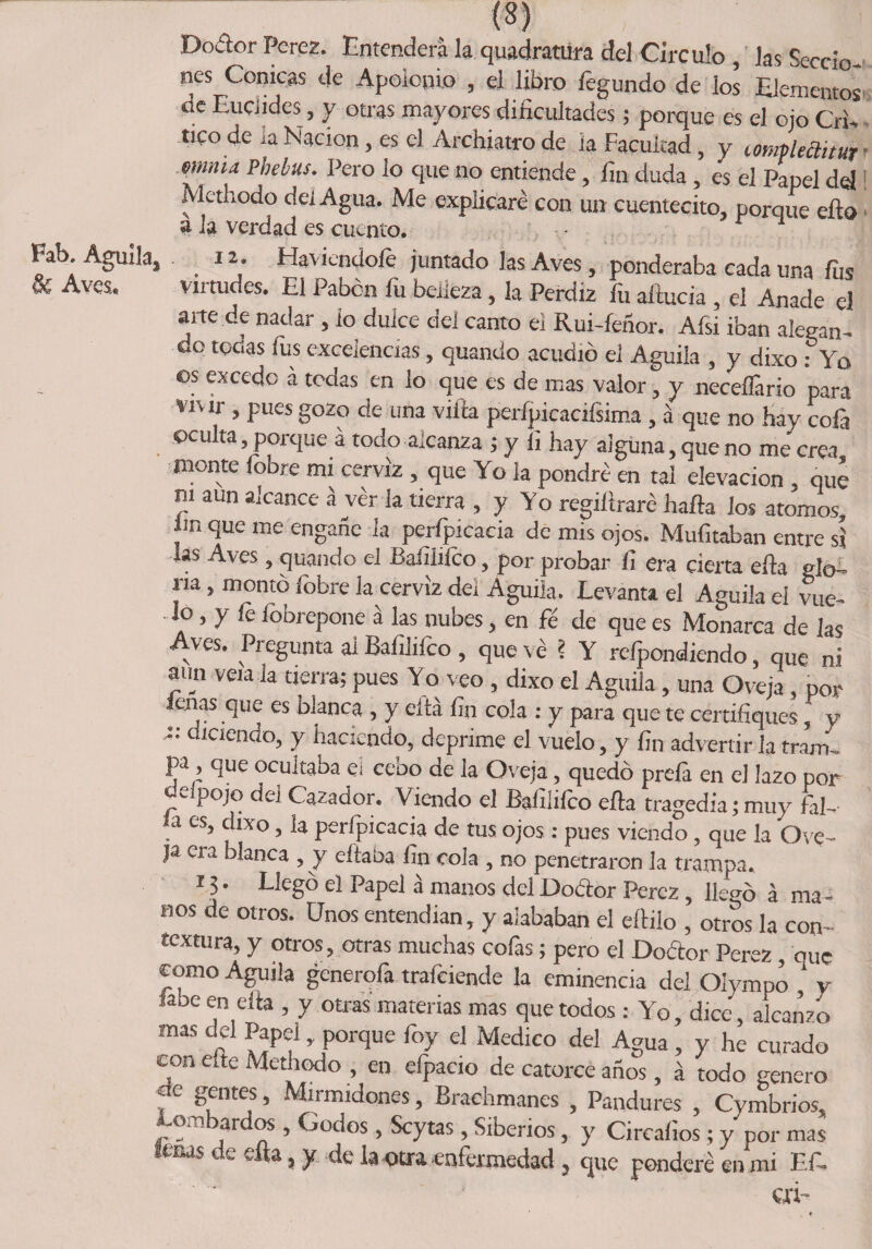 Dodor Peres. Entenderá la quadranira del Circulo , las Seccio¬ nes Cónicas de Apoionio , el libro legundo de ios Elementos de Euciides, y otras mayores dificultades ; porque es el ojo Cri¬ tico de ia Nación, es el Archiatro de ia Facultad, y lompleaitur mina Phebus. Pero lo que no entiende , fin duda , es el Papel del Methodo dei Agua. Me explicaré con un cuentecito, porque eflo a la verdad es cuento. - r 1 Fab. Aguila, ia. Haviendoíe juntado las Aves, ponderaba cada una fus eC Aves. virtudes. El Pabón fii belleza, la Perdiz íii aítucia , el Anade el arte de nadar , io dulce dei canto el Rui-feñor. Afsi iban alegan¬ do tedas fus excelencias, quando acudió el Aguila , y dixo .-Yo os excedo a todas en lo que es de mas valor, y neceílario para vivir , pues gozo de una villa perípicacifsima , á que no hay cofa oculta porque a todo alcanza j y li hay alguna, que no me crea monte (oore mi cerviz , que Yo ¡a pondré en tai elevación que ni aun alcance á ver la tierra , y Yo regiltraré hada los atomos im c¡ue me engañe ia perfpicacia de mis ojos. Mufitaban entre sí las Aves, quando el Baíiiifco, por probar fi era cierta ella glo¬ ria , montó fobre la cerviz del Aguila. Levanta el Aguila el vue¬ lo , y fe fobrepone á las nubes, en fé de que es Monarca de las Aves. Pregunta al Bafilifco , que ve ? Y refpondiendo, que ni aun vea Ja tierra; pues Yo veo , dixo el Aguila, una Oveja , por lenas que es blanca , y cita fin cola : y para que te certifiques, y t: diciendo, y haciendo, deprime el vuelo, y fin advertir la tram- pa, que ocultaba ei cebo de la Oveja, quedó prefa en el lazo por deípojo dei Cazador. Viendo el Bafilifco efta tragedia; muy fal- - a es, chxo, la perfpicacia de tus ojos : pues viendo, que la Ove- ja era blanca , y eítaba fin cola , no penetraron la trampa. 13. Llegó el Papel á manos del Dodor Pérez, llegó á ma ¬ nos de otros. Unos entendían, y alababan el eílilo , otros la con¬ textura, y otros, otras muchas cofas; pero el Dodor Perez, ouc como Aguila generóla trafciende la eminencia del Oiympo * y «be en cita , y otras materias mas que todos : Yo, dice, alcanzo mas del Papel , porque foy el Medico del Agua, y he curado con efte Methodo , en efpacio de catorce anos, á todo genero ae gentes, Mirmidones, Brachmanes , Pandures , Cymbrios, Lombardos , Godos , Scytas , Siberios, y Circaíios ; y por mas tesas de ella, y de la otra enfermedad, que ponderé en mi Ef, ai- t