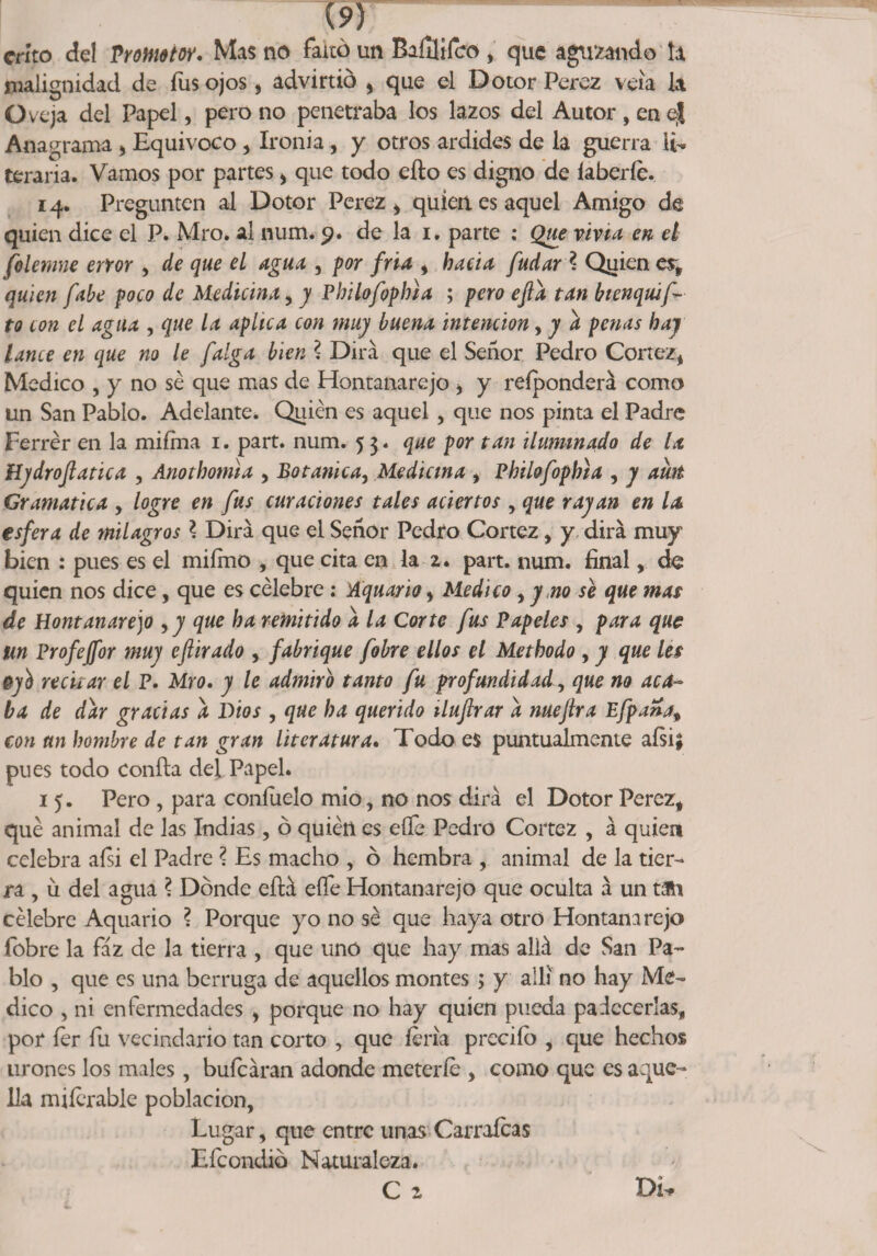 w críto del Promotor. Mas no faltó un Baílfifco, que agujando ía malignidad de fus ojos, advirtió , que el Dotor Perez veía la Oveja del Papel, pero no penetraba los lazos del Autor , en ej Anagrama , Equivoco , Ironía, y otros ardides de la guerra li¬ teraria. Vamos por partes, que todo efto es digno de íaberfe. 14. Pregunten al Dotor Perez , quien es aquel Amigo de quien dice el P. Mro. al num. 9. de la 1. parte : Que vivid en el felemne error , de que el agua , por fria , hacia fudarl Qyien es, quien fule poco de Medicina, y Pbilofophia ; pero efta tan bienquif-■ to con el agua , que la aplica con muy buena intención, y a penas hay lance en que no le falga bien ? Dirá que el Señor Pedro Cortez, Medico , y no se que mas de Hontanarejo , y reíponderá como un San Pablo. Adelante. Quién es aquel , que nos pinta el Padre Ferrér en la miíma 1. part. num. 53. que por tan iluminado de la Hydrojlatica , Anotkoma , Botánica, Medicina , Philofopbia , y aíht Gramática , logre en fus curaciones tales aciertos , que rayan en la esfera de milagros ? Dirá que el Señor Pedro Cortez, y dirá muy bien : pues es el miímo , que cita en la 2. part. num. final, de quien nos dice, que es célebre : Aquario, Medico , y no se que mas de Hontanarejo 9 y que ba remitido a la Corte fus Papeles , para que m Profeffor muy eftirado , fabrique fobre ellos el Metbodo , y que les py'b recitar el P. Mro. y le admiro tanto fu profundidad, que no aca¬ ba de dar gracias a Dios , que ba querido iluftrar a nuejlra Efpana, con un hombre de tan gran literatura. Todo es puntualmente aísi; pues todo Confia del Papel. 15. Pero , para confíelo mío, no nos dirá el Dotor Perez, qué animal de las Indias, ó quién es eííe Pedro Cortez , á quien celebra aísi el Padre l Es macho , ó hembra , animal de la tier¬ ra , u del agua ? Dónde eílá eííe Hontanarejo que oculta á un tan célebre Aquario ? Porque yo no sé que haya otro Hontanarejo fobre la faz de la tierra , que uno que hay mas allá de San Pa¬ blo , que es una berruga de aquellos montes; y allí no hay Me¬ dico , ni enfermedades , porque no hay quien pueda padecerlas, por íer fu vecindario tan corto , que feria preciíó , que hechos uroncs los males, bufeáran adonde meterle , como que es aque¬ lla miíerabie población. Lugar, que entre unas Carraícas Efcondió Naturaleza. C 2 Di