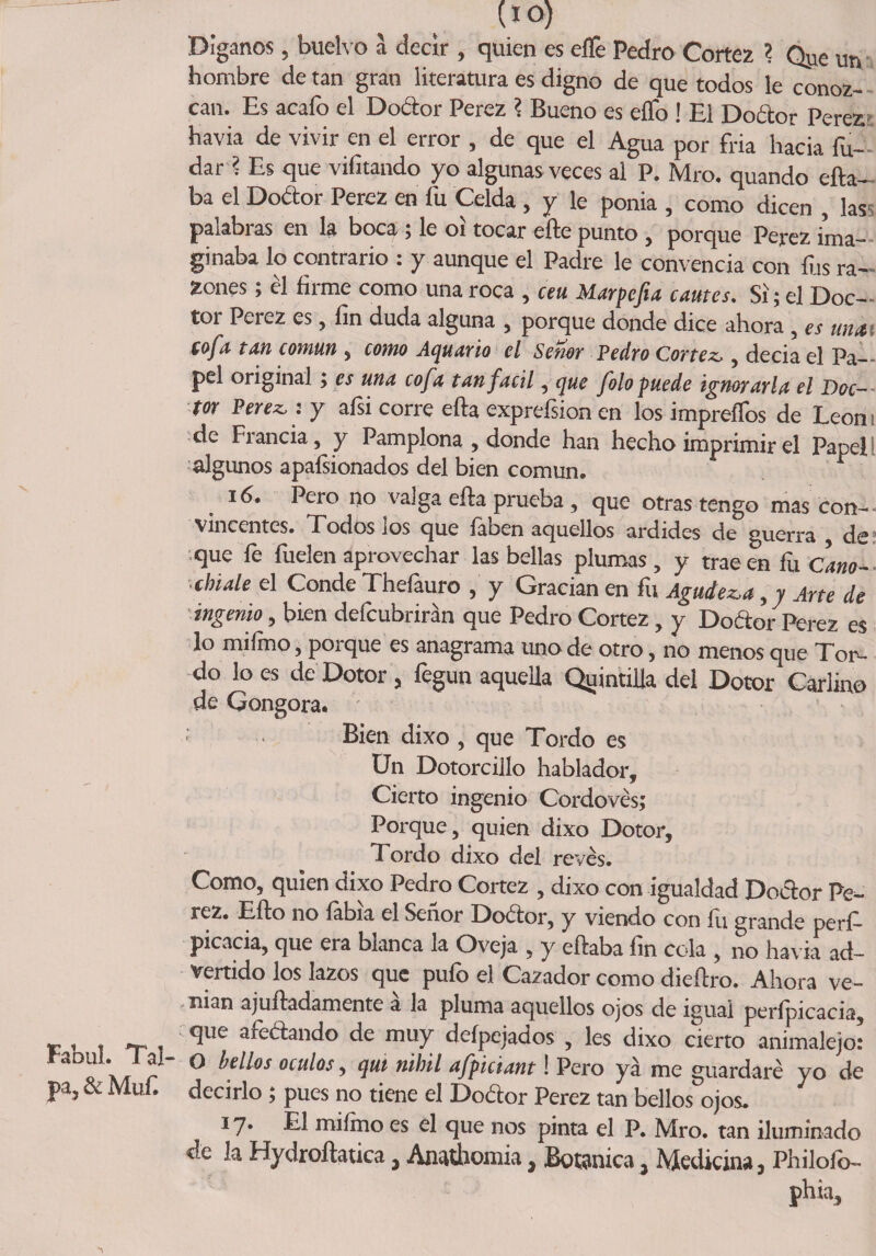 Fabul. Tal- pa, &amp; Muf (*°) Díganos , buelvo a decir , quien es effe Pedro Cortez ? Q^e un hombre de tan gran literatura es digno de que todos le conoz¬ can. Es acafo el Dodor Perez ? Bueno es eífo j El Dodor Pereza havia de vivir en el error , de que el Agua por fria hacia fu- dari Es que vifitando yo algunas veces al P. Mro. quando efta- ba el Dodor Perez en fu Celda , y le ponia , como dicen , las palabras en la boca; le 01 tocar eñe punto , porque Perez ima¬ ginaba lo contrario : y aunque el Padre le convencía con fus ra¬ zones j el fiime como una roca , ceu JSiarpefia cantes. Si 5 el Doc¬ tor Perez es, fin duda alguna , porque donde dice ahora , es una cofa tan común , como Aquario el Señor Pedro Cortez,, decia el Pa¬ pel original; es una cofa tan fácil, que folo puede ignorarla el Doc~~ tor Perez,: y afsi corre efta exprefsionen los impreífos de León de Francia, y Pamplona , donde han hecho imprimir el Papel i algunos apafsionados del bien común. 16. Pero no valga efla prueba , que otras tengo mas con¬ vincentes. Todos los que faben aquellos ardides de guerra , de que fe fuelen aprovechar las bellas plumas, y tracen fu Cano- cbiale el Conde Thefauro , y Gracian en fu Agudez,a, y Arte de ingenio, bien defcubrirán que Pedro Cortez, y Dodor Perez es lo miímo, porque es anagrama uno de otro, no menos que Tor¬ do lo es de Dotor , fegun aquella Quintilla del Dotor Carlino de Gongora. Bien dixo , que Tordo es Un Dotorcillo hablador. Cierto ingenio Cordovés; Porque, quien dixo Dotor, Tordo dixo del revés. Como, quien dixo Pedro Cortez , dixo con igualdad Dodor Pe¬ rez. Efto no labia el Señor Dodor, y viendo con fu grande perf- picacia, que era blanca la Oveja , y eftaba fin cola , no havia ad¬ vertido los lazos que pufo el Cazador como diedro. Ahora ve- nian ajuñadamente a la pluma aquellos ojos de igual perípicacia, que afedando de muy deípejados , les dixo cierto animalejo: O bellos oculos, qui nihil afpiciant! Pero ya me guardaré yo de decirlo ; pues no tiene el Dodor Perez tan bellos ojos. 17* El miímo es el que nos pinta el P. Mro. tan iluminado de la Hydroílatica 3 Anathonha y Botánica} Medicina, Philoib- phia.
