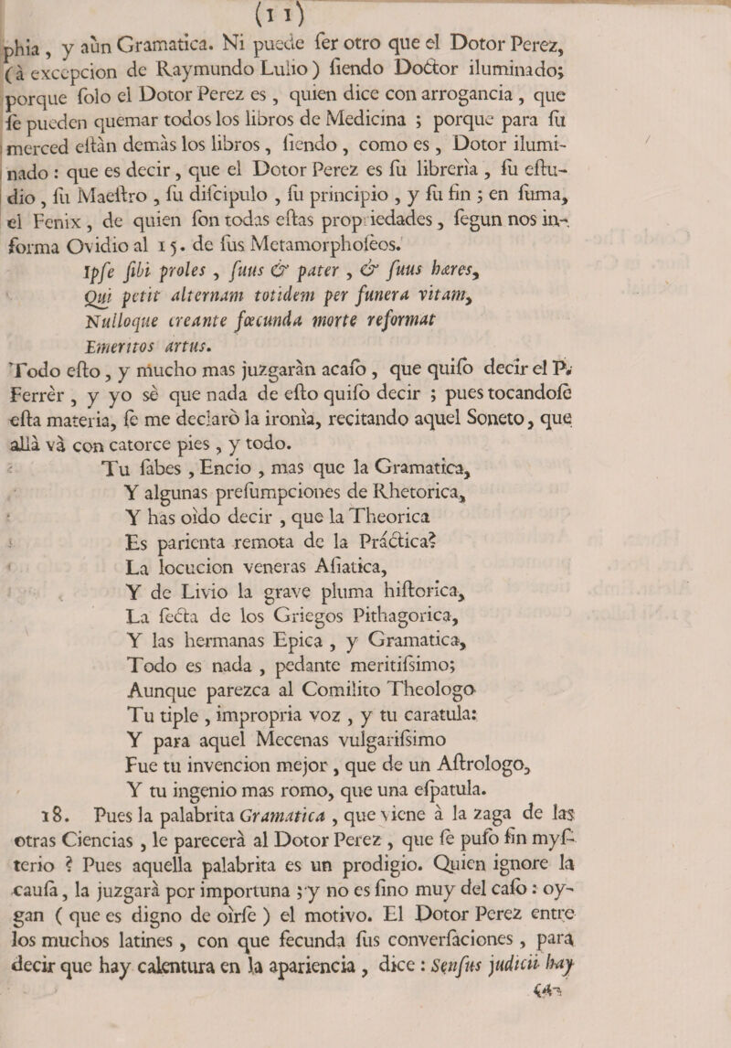 phia , y aun Gramática. Ni puede fer otro que el Dotor Perez, (á excepción de Raymundo Luiio ) íiendo Doétor iluminado; porque Tolo el Dotor Perez es, quien dice con arrogancia , que fe pueden quemar todos los libros de Medicina ; porque para íu merced eitán demas los libros, Iiendo , como es, Dotor ilumb nado : que es decir, que el Dotor Perez es fu librería , fu eíiu- dio , fu Maeitro , Tu difcipulo , fu principio , y fu fin ; en fuma, el Fénix , de quien ion todas ellas prop iedades, fegun nos in¬ forma Ovidio al 15. de íus Metamorphoíéos. Ipfe fibi proles , fuus &amp; pater , &amp; fuus b<zresy Qm petit alternam toúdem per fuñera vitamy Nulloque creante fcecunda morte reformat 'Eméritos artus. Todo eílo, y mucho mas juzgaran acaío , que quiío decir el P, Ferrér , y yo sé que nada de eílo quiío decir ; pues tocándole eíla materia, fe me declaró la ironía, recitando aquel Soneto, que alia va con catorce pies , y todo. Tu Tabes , Encio , mas que la Gramática, Y algunas preíumpciones de Rhetorica, Y has oído decir , que la Theorica Es paricnta remota de la Práctica? La locución veneras Afiatica, , Y de Livio la grave pluma niílorica. La íeéla de los Griegos Pithagorica, Y las hermanas Epica , y Gramática, Todo es nada , pedante merinísimo; Aunque parezca al Comilito Theologo Tu tiple , impropria voz , y tu caratula: Y para aquel Mecenas vulgarísimo Fue tu invención mejor, que de un Aílrologo, Y tu ingenio mas romo, que una eípatula. 18. Pues la palabrita Gramática , que viene á la zaga de la$: otras Ciencias , le parecerá al Dotor Perez , que fe pufo fin myR terio ? Pues aquella palabrita es un prodigio. Quien ignore la cauía, la juzgará por importuna $*y no es fino muy del cafo: oy- gan ( que es digno de oiríe ) el motivo. El Dotor Perez entre los muchos latines , con que fecunda íus converíaciones, para decir que hay calentura en la apariencia , dice : Sen fus judien hay