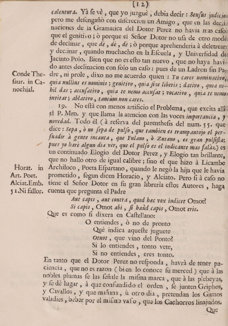 Conde The- íaur. in Ca- nochial* in Art. Poet. Alciat.Emb. f x.Ni faltar* calentura. Ya fe ve , que yo juzgué , debía decir: Senfus judie» peso me detengaño con dtícrecion un Amigo , que en las decd naciones de la Gramática del Dotor Perez no havia mas cafo que el genitivo 1 ó porque el Señor Dotor no ufa de otro modc de decimal , que de y de y de y o porque aprehendería á deletrear y decñnar , quando muchacho en laEícuela , y Univeríidad d« Jacinto Poío. Bien que no es ello tan nuevo , que no haya havi- do antes declinación con lolo un calo : pues de un Ladrón fin Pa¬ dre , m prole , dixo no me acuerdo quien ¡ Tu cares nominativa, quta nulltus es nominis; genitivo, quiajm liberis; dativo , qma m- bil das ; accufativo, qma te nenio accufat; vocativo , quia te nenm inyitat; ablativo, tamiim non cares. ip. No efiá con menos artificio el Problema, que excita allí i d P. Mío. y que llama la atención con las voces importancia , t novedad. Todo él (á referva del parenthefis del num. 55. que dice: Sepa , o no fepa de pulfo, que también es trampantojo el per- fuá ir a gente incauta, que Fulano y o Zutano , es gran puljijiay pues jo haré algún dia ver, que el pulfo es el indicante mas falaz.) es un continuado Elogio del Dotor Perez , y Elogio tan brillante, que no hallo otro de igual calibre; fino el qUe hizo á Licambe Archiloco , Poeta Efpartano, quando le negó la hija que le havia prometido fegun dicen Horacio, y Alciato. Pero fi á cafo no tiene el Señor Dotor en fu gran librería ellos Autores , haga cuenta que pregunta el Padre Aut capis y aut contra , quod hac vox indicet Otnot? Si capis y Otnot abi, Ji haud capis , Otnot eris» Qüe es como ñ dixera en Cafteüano: O entiendes, ó no de pronto Qué indica aquefte juguete Otnot y que vino del Ponto? Si lo entiendes , tonto vete, Si no entiendes, eres tonto. En tanto que el Dotor Perez no reíponda , havrá de tener pa¬ tencia , que no es razón ( bi en lo conoce fu merced ) que á las n^n * jS' ^UlTUS ^ miíma marca , que á las plebeyas, } Ce, ^iigar , á que confundido el orden , íe junten Griphcs, y Cavallos, y que minaría, ü otro dia , pretendan los Gamos valadies, beber por el mifea vafo , que los Cachorros linajudos. Que