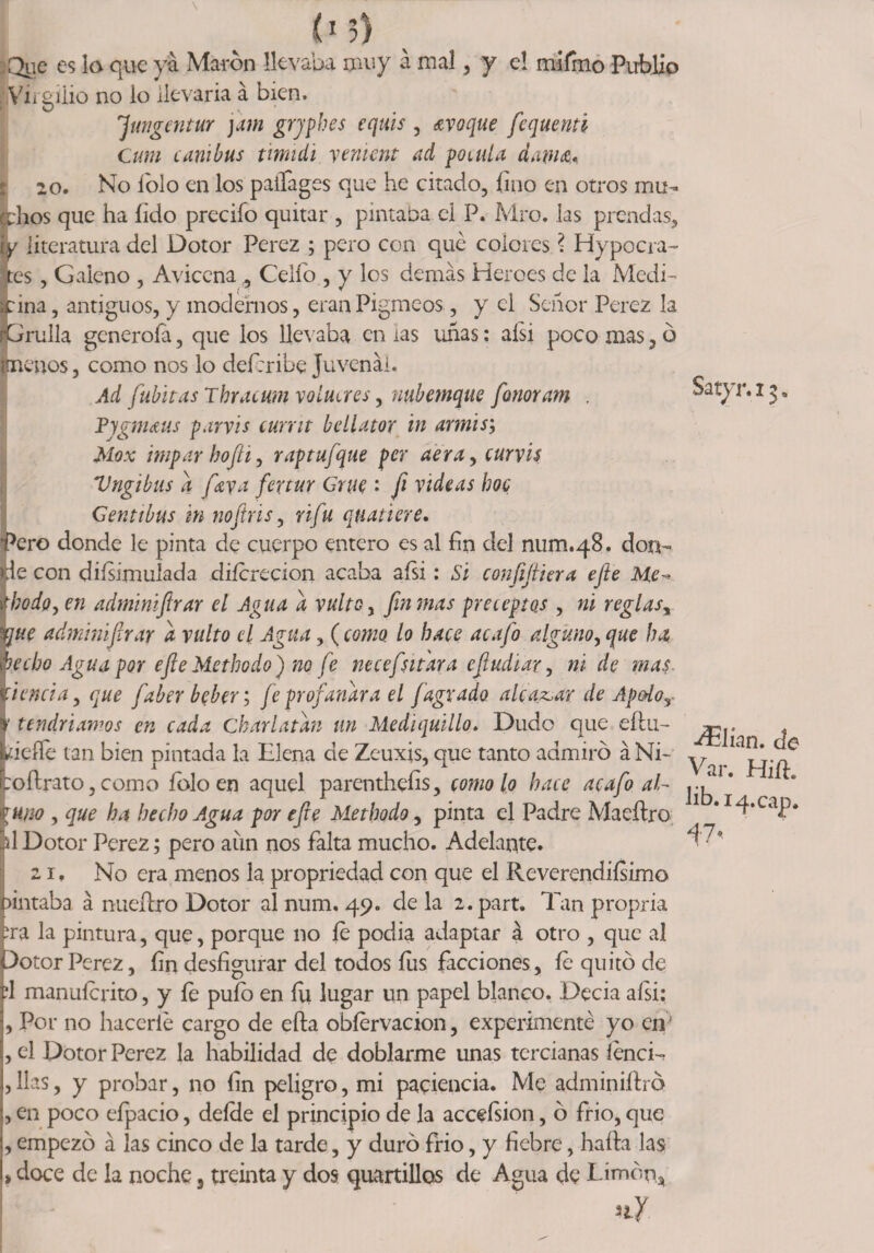 (‘5) :Que es la que ya Marón llevaba muy á mal, y e! rriifmo Public ¡Virgilio no io llevarla á bien. jfungentur j dm grjphes equis , ¿roque fequenti Cum canibus timuii yement ad ponda dama* 20. No lolo en los paifages que he citado, fino en otros mu¬ idlos que ha íido predio quitar , pintaba el P. Mro. las prendas, iy literatura del Dotor Perez ; pero con qué colores ? Hypocra- tes , Galeno , Avicena , Celio., y los demás Heroes de la Medi¬ cina , antiguos, y modernos, eran Pigmeos, y ci Señor Perez la ¡Grulla generofa, que los llevaba en ias uñas: aísi poco mas, ó {menos, como nos lo deícribe Juvenáí. Ad fubitasThracumvoltures, nuhemque fonoram . Pygmaus parvis curra bellator in armis; Mox impar hofti, raptufque per aera, curvis Vngibus a [aya feytur Grue • fi videas hoc Genttbus m nofiris, úfu quatiere. ‘Pero donde le pinta de cuerpo entero es al fin del num.48. don¬ de con diísimulada diícrecion acaba aísi: Si confiriera efie He- Íbodo, en adminiftrar el Agua a vulto, fin mas preceptos , ni reglas, me administrar a vulto el Agua, (como, lo hace acafo alguno, que ha hecho Agua por efie Methodo) no fe necefsitaya efiudiar, ni de mas tienda, que faber beber; fe profanara el /agrado alcafar de Apodo , y tendríamos en cada charlatán un Mediquillo. Dudo que eflu- Lidie tan bien pintada la Elena de Zeuxis, que tanto admiró á Ni- toftrato, como íólo en aquel parenthefis, como lo hace acafo al¬ guno , que ha hecho Agua por efie Methodo, pinta el Padre Maeftro ál Dotor Perez; pero aun nos falta mucho. Adelante. 21 ♦ No era menos la propriedad con que el Reverendísimo tintaba á nueítro Dotor al num. 49. de la 2.part. Din propria tra la pintura, que, porque no íe podía adaptar á otro , que al )otor Perez, fin desfigurar del todos íus facciones, fe quitó de rl manuícrito, y íe puíó en íii lugar un papel blanco. Decía aísi: , Por no hacerle cargo de efta obíervacion, experimenté yo en' , el Dotor Perez la habilidad de doblarme unas tercianas íénci- , lias, y probar, no fin peligro, mi paciencia. Me adminiftra , en poco efpacio, deíde el principio de la acceísion, ó frió, que , empezó á las cinco de la tarde, y duró frió, y fiebre, hada las > doce de la noche, treinta y dos quartillos de Agua de Limón, i nf Satyr.13. filian, de Var. Hift. lib.14.cap. V'