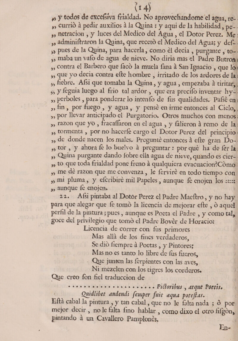 fs f todos de exccfslva frialdad. No aprovechándome el agua, re- „ currió a pedir auxilios á la Quina t y aquí de la habilidad, pe- j, netracion , y luces del Medico del Agua, el Dotor Perez. Me „ adminiñraron la Quina, que recetó el Medico del Agua; y def- pues de la Quina, para hacerla, como él decia , purgante , to- maba un vafo de agua de nieve. No diria mas el Padre Butrón» „ contra el Barbero que íacó la muela íana á San Ignacio , que lo < que yo decia contra efte hombre , irritado de los ardores de la y, fiebre. Aísi que tomaba la Quina, y agua, empezaba á tiritar, ¿y y íeguia luego al frió tal ardor , que era preciío inventar hy- „ perboles, para ponderarlo intenfo de ílis qualidades. Paísé en ,, fin , por fuego , y agua , y pensé en irme entonces al Cielo, ,, por llevar anticipado eí Purgatorio'. Otros muchos con menos ,, razón que yo , fracaífaron en el agua , y íalieron á remo de la „ tormenta , por no hacerle cargo el Dotor Perez del principio 5, de donde nacen los males. Pregunté entonces á elle gran Do- „ tor , y ahora íe lo buelvo a preguntar : por qué ha de íer k „ Quina purgante dando íobre ella agua de nieve, quando es cier- „ to que toda frialdad pone freno á qualquiera evacuacion?Cómo „ me dé razón que me convenza , le ferviré en todo tiempo con 5> mi pluma, y eícribiré mil Papeles, aunque íe enojen los 3, aunque íe enojen* 22. Aísi pintaba al Dotór Perez el Padre Maeftro, y no hay para que alegar que íe tomó la licencia de mejorar elle , ó aquel perfil de la pintura; pues, aunque es Poeta el Padre , y como tal, goce del privilegio que tomó el Padre Bovér de Horacio; Licencia de correr con fiis primores Mas allá de los fines verdaderos. Se dio íiempre á Poetas, y Pintores; Mas no es tanto lo libre de íus fueros. Que junten las íerpientes con las aves. Ni mezclen con los tigres los corderos* Qjae creo ion fiel traducción de * *..... Viftoribus , atqué Püctis* Quidlibet audendi femper fuit aqua potejlas. Lila cabal la pintura , y tan cabal, que no le falta nada ; ó por mejor decir , no le falta fino hablar , como dixo el otro fiígón, pintando á un Cavallero Pamplonés. La-