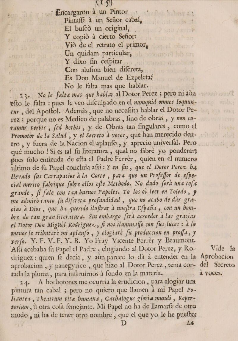 Sl y)' ' Encargaron a un Pintor ' ’ • • * * . ; * PintaíTe a un Señor cabal. El bufeo un original, Y copio á cierto Señor: Vio de el retrato el primor. Un quidam particular, Y dixo fin Ceípitar Con aluííon bien diícreta. Es Don Manuel de Ezpeleta* No le falta mas que hablar» 15. Ko le falta, mas que hablar al Dotor Perez ; pero ni aun iefk> le falta : pues le veo diículpado en el nttmquid omnes loquun- tur , del Apoftol. Además, que no neceísíta hablar el Dotor Pe« rez ; porque no es Medico de palabras, lino de obras , y non cu- ramur verbts , fed herbis, y de Obras tan fingulares , como el Promotor de la Salud , y el Secreto a voces, que han merecido den- tro , y Fuera de la Nación el aplauíb , y aprecio univeríah Pero que mucho ! Si es tal fu literatura , qual no fabré yo ponderar? pues folo entiende de efta el Padre Ferrér, quien en el numero ultimo de íu Papel concluía afsi: r en fin, que el Dotor Perez, ha, llevado fus Cartapacios a la Corte , para que un Profejfor de efpe* cial mérito fabrique fobre ellos cjle Methodo. No dudo ferd una cofa grande , fi fale con tan buenos Papeles. To los oí leer en Toledo , y me admiro tanto fu difereta profundidad , que no acabo de dar gra¬ fías d Dios , que ha querido iluflrar d nueflra pfpana , con un hom¬ bre de tan gran literatura. Sin embargo ferd acreedor d las gracias el Dotor Don MigUel Rodríguez, rJi nos iluminaffe con fus luces : d h menos le tributare mi aplaufo , y elogiare fu producción en projfa, y yerfo. Y. F. V. F. Y. B. Yo Fray Vicente Ferrér y Beaumont* A fii acababa fu Papel el Padre , elogiando al Dotor Perez, y Ro- Víde 3h driguez: quien íe decia 5 y aun parece lo da á entender en la Aprobación aprobación , y panegyrico , que hizo al Dotor Perez , tenia cor^- del Secreto rada la pluma, para infruimos á fondo en la materia. á voces* 24. A borbotones me ocurría la erudición , para elogiar tina pintura tan cabal ; pero no quiero que llamen á mi Papel Po¬ liantea , Theatrüm vita humante , Cathalogus gloria mundi, Reper-» torium y u otra cola íemejante. Mi Papel no ha de llamarle de otro modo , ni ha de tener otro nombre , que el que yo le he puedo: D Ui