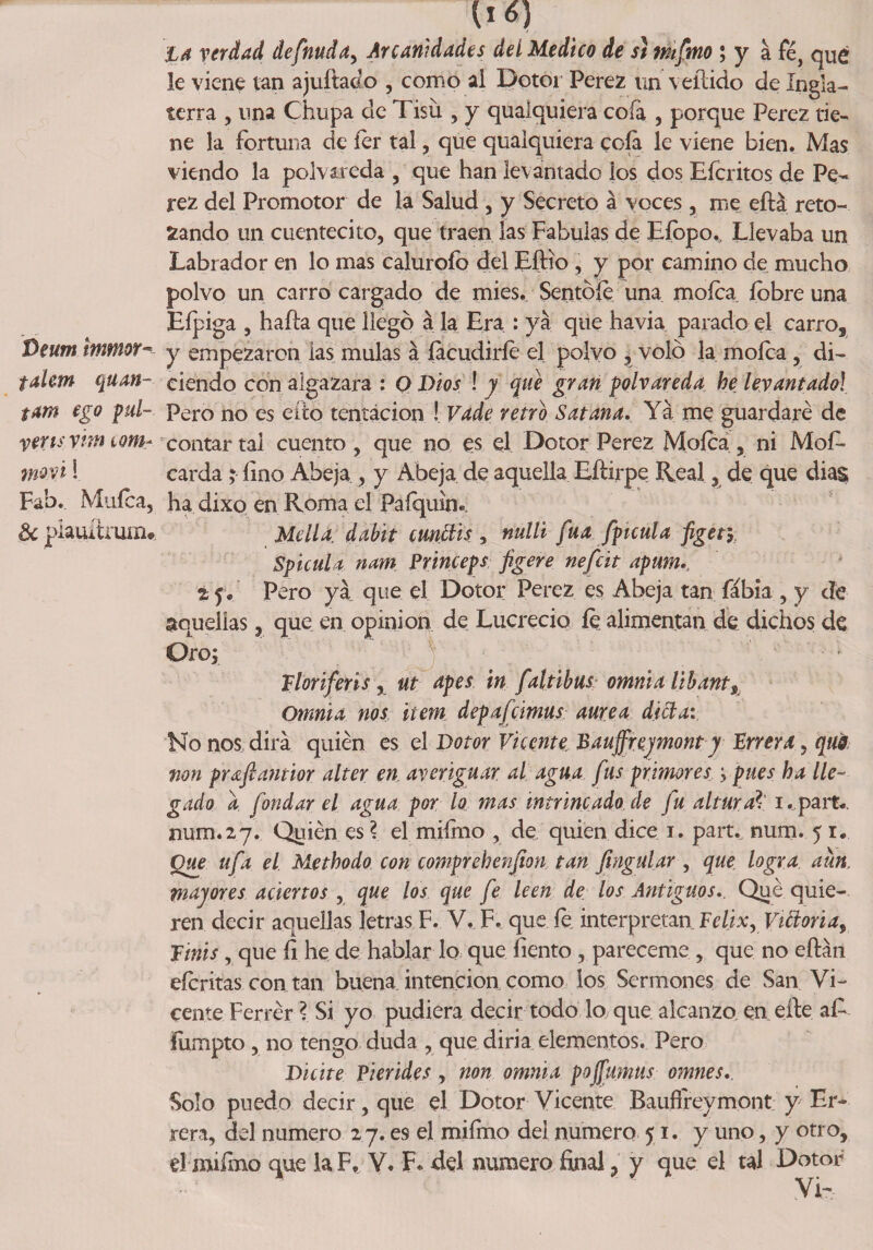 {l6) la verdad definida, Arcanidades deí Medico de si mfmo ; y a fé, qué le viene tan ajuftado , como al Dotor Perez un vellido de Ingla¬ terra , una Chupa de Tisú , y quaiquiera cofa , porque Perez tie¬ ne la fortuna de íer tal, que quaiquiera cofa le viene bien. Mas viendo la polvareda , que han levantado ios dos Efcritos de Pe¬ rez del Promotor de la Salud , y Secreto á voces , me eílá reto¬ zando un cuentecito, que traen las Fábulas de Eíopo,, Llevaba un Labrador en lo mas caluroíb del EfHo , y por camino de mucho polvo un carro cargado de mies. Sentóle una mofea íbbre una Efpiga 5 haíla que llegó á la Era : ya que havia parado el carro, Beum immor-- y empezaron las muías á facudiríe el polvo , voló la mofea , di- talem quan- eiendo con algazara : O Dios ! y que gran polvareda he levantado! s*m ego pul- Pero no es efto tentación ! Vade retro Satana. Ya me guardaré de veris vitn lqm~ contar tal cuento , que no es el Dotor Perez Mofea , ni Mof- moví! carda; fino Abeja , y Abeja de aquella Eítirpe Real, de que dias Fab. Mufca, ha dixo en Roma el Pafquím &amp;plauítrum* Mella, dabit ctmttis■, mili fita /fíenla figer, Spicnla nam Princeps figere nefát apum.. i p. Pero ya que el Dotor Perez es Abeja tan fábia , y cíe aquellas, que en opinión de Lucrecio íe alimentan de dichos de Oro; Florifeñs, ut apes in faltibus omnia libante Omnia nos ítem depafcimas aurea di el a: No nos dirá quién es el Dotor Vicente Bauffreymont y Enera, quá non pYdcflantior alter en averiguar al agua fus primores ; pues ha lle¬ gado a fondar el agua por lo mas intrincado,de fu altarad i.partv num.27. Quién es \ el mifmo , de. quien dice 1. part.. num. 51. Que ufa el Methodo con comprehenfion tan fingular , que logra, aun, mayores aciertos , que los que fe leen de los Antiguos., Qué quie¬ ren decir aquellas letras F. V. F. que fe interpretan Félix, Villoría, Finís, que íi he de hablar lo que liento , pareceme , que no eílán eferitas con tan buena intención como los Sermones de San Vi¬ cente Ferrér ? Si yo pudiera decir todo lo que alcanzo, en elle a£ lumpto, no tengo duda , que diria elementos. Pero Dicite Piérides, non omnia pojfimus omnes.. Solo puedo decir, que el Dotor Vicente Baufíreymont y Er¬ ren, del numero 27. e9 el mifmo del numero 51. y uno, y otro,