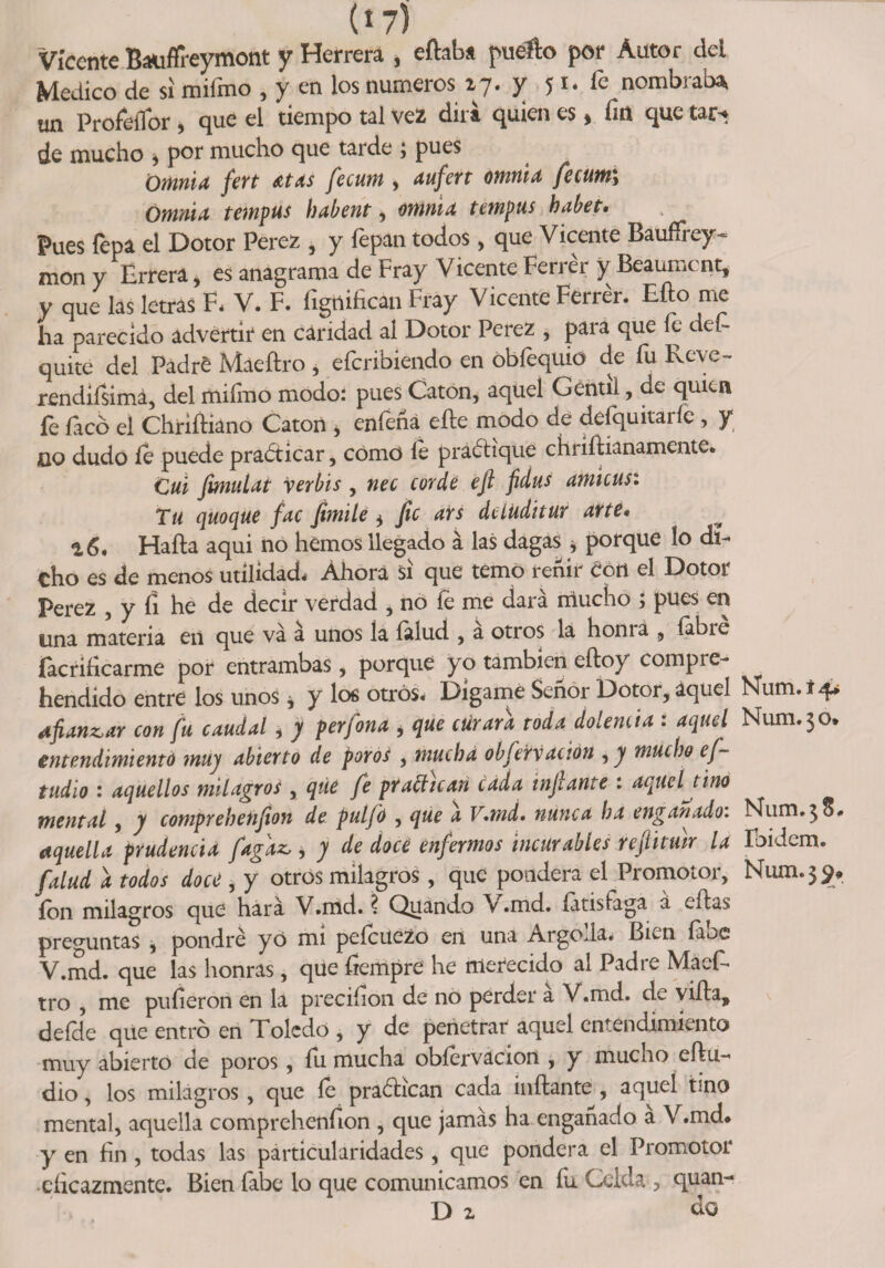 (17) Vicente Bauflreymont y Herrera , eftab* fuello por Autor del Medico de si milmo , y en los números 17. y 51. fe nombraba, un ProfeíTor, que el tiempo tal vez dirá quien es, fm que tar-. de mucho 5 por mucho que tarde > pues ¡Oíttnia fert Atas fecum , aufert omnia fecum\ Omnia t empus hdbent, omnia t empus habet. Pues lepa el Dotor Perez , y fepan todos , que Vicente Bauffrey- mon y Errera, es anagrama de Fray Vicente Ferrer y Beaumcnt, y que las letras F, V. F. fígrtifican Fray Vicente Ferrer. Eño me ha parecido advertir en caridad al Dotor Perez , para que fe def- quite del Padre Maeñro , eferibiendo en óbfequio de fu Reve- rendifsimá, del mifmo modo: pues Catón, aquel Gentil, de quien íe íacó el Chriíliano Catón 9 eníená elle modo de deíquitaiíe , y jqq dudo íe puede practicar, como le prádiqüe chiíílíanamente. Cui fimulat verbis , nec corde ejl fdus amicusi Tu quoque fac fiimile * fie ars delüditur arte* 16. Halla aqui no hemos llegado á las dagas * porque ío di¬ cho es de menos utilidad. Ahora si que temo reñir eóri el Dotor Perez , y fí he de decir verdad , no íe me dará mucho ; pues en una materia en que va a unos la íalud , a otros la honia , (abre (aerificarme por entrambas, porque yo también eíloy compre- hendido entre los unos * y los otros. Dígame Señor Dotor, aquel Num.14* afianzar con fu cduddl > y perfond i que ctirara roda dolencia i dquel Num.30* entendimiento muy abierto de potos , muchd obfervación , y mucho ef- tudio : dquellos milagros , qúc fe practican cada infante : aquel tino mental, y comprehenfion de pulfo , que a V.md, nunca ha engañado. Num.^S* aquella prudencia fagaz, 9 y de doce enfermos incurables reftitmr la Ibidem. [alud a todos doce , y otros milagros, que pondera el Promotor, Num.$<?* ion milagros que hará V.md. ? Quando V .md. íátisfaga á citas preguntas , pondré y ó mí peícuczo en una ArgoJa. Bi^n íaoe V.md. que las honras, que fíempré he merecido al Padre Maeff tro , me pulieron en la preciíion de no perder a V.md. de vida, deície que entró en Toledo , y de penetrar aquel entendimiento muy abierto de poros, íu mucha obíervacion , y mueno eíiu- dio, los milagros, que fe pradican cada inflante, aquel tino mental, aquella comprehenfion , que jamás ha enganado a V.md* y en fin , todas las particularidades, que pondera el Promotor •eficazmente. Bien fabe lo que comunicamos en íii Celda 3 quan- D z ¿o