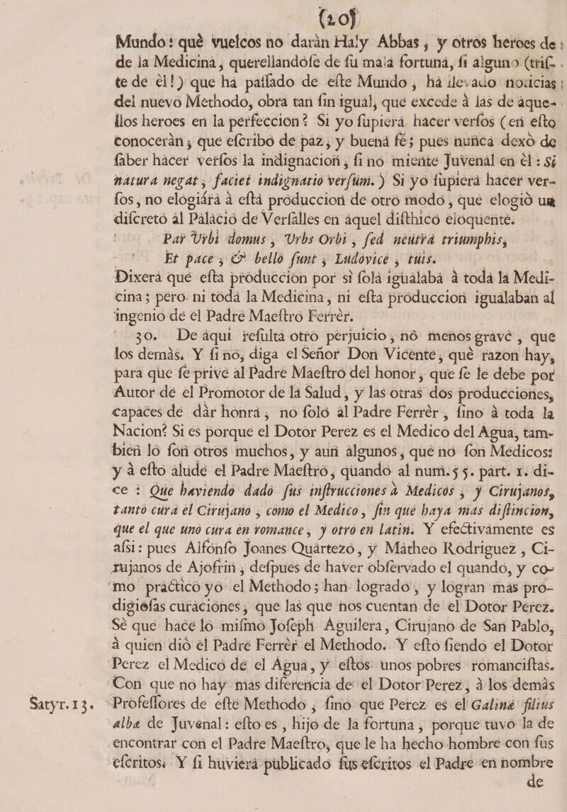 tío); ; Mundo; qué vuelcos no darán Haly Abbas * y otros heroes de de ia Medicina, querellándole de íü mala fortuna, li alguno (trif. Cede él!) que ha paífado de efte Mundo, hállevado noticias del nuevo Methodo, obra tan íin igual, que excede á las de aque¬ llos heroes en ia perfección ? Si yo íiipierá hacer veríbs ( eñ efto Conocerán , qué eícribó de paz, y buená fe; pues nutlcá dexó de íaber hacer veríbs la indignación* íl no míente Juvenal en ti :Sl natura negar * faciei indignarlo verfüm.) Sí yo íiipierá hacer ver- fos, no elogiará á eftá producción de otro modo, que elogio ut* diícretó ál Páláció de Veríaíles en áquel difthicó eioquenté. Par ijrhi domus, Vrbs Orbi, fed neutra triumphis, Pt pace * &amp; belló funt * Ludovicé * tuis* Dixerá qué efta ¡producción por si íblá igualaba á toda la Medi¬ cina ; pero ni toda la Medicina, ni efta producción igualaban aí ingenio dé el Padre Maeftro Ferrér. 3 o. De áqui reíulta otro perjuicio, no menos grave , que los demás* Y íi no, diga el Señor Don Vicente, qué razón hay, para que fe privé al Padre Maeftro del honor* que fe le debe por Autor dé el Promotor de lá Salud, y las otras dos producciones, capaces dé dar honra * no íbló ál Padre Ferrér , lino á toda la Nación? Si es porque el Dotor Perez es el Medico del Agua, tam¬ bién lo íoii otros muchos, y aun algunos, que no ion Medicóse y á efto alude el Padre Maeftro, qüando al nuiri.5 5. part. 1. di¬ ce • Que haviendo dado fus inflrucciones a Médicos * y Cirujanos9 tanto cura el Cirujano , como el Medico, fin que haya mas diftincion, que el que uno cura en romance, y otro en latín. Y efectivamente es aísi: pues Alfbnío joanes Quártezó, y Mátheo Rodríguez , Ci¬ rujanos de Ajofriií * deípues de haver obíervado el quando, y co mo praCtico yo el Methodo; han logrado , y logran mas pro- digiaías curaciones * que las que nos cuentan de el Dotor Perez. Sé que hacé lo miímó Joíeph Aguilera, Cirujano de San Pablo, á quien dio el Padre Ferrér el Methodo* Y efto tiendo el Dotor Perez el Medicó de el Agua, y eftos unos pobres romanciftas. Con que no hay mas diferencia de el Dotor Perez, á los demas Satyr. 13« ProfeíTores de efté Methodo , fino que Perez es el Galiná filius alba de Juvenal: efto es , hijo de la fortuna , porque tuvo la de encontrar con el Padre Maeftro* que le ha hecho hombre con fus deritos* Y íi huvierá publicado fus éícritos el Padre en nombre