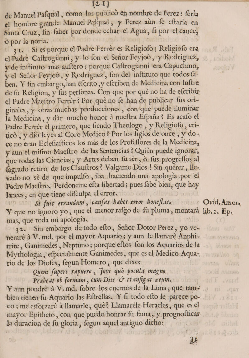 n-If ¿le Manuel PSÍqual, como los publicó en nombre de Perez: feria el hombre grande Manuel Paiqual, y Perez aun fe eftaria en Santa Cruz, iin iaber por donde echar el Agua, íi por el cauce, ó por la noria. ^i. Si es porque el Padre Ferrér es Religiofo; Religiofo era el Padre Caítrogianni, y lo fon el Señor Feyjoó, y Rodríguez* y de inftituto mas auítero: porque Caítrogianni era Capuchino, y el Señor Feyjoó, y Rodríguez, lbi\ del inftituto que todos ía- ben. Y fin embargo,han efcrito,y eferiben de Medicina con luítre de fu Religión, y fus perfonas. Con que por qué no ha de eferibir; el Padre Maeftro Ferrér ? Por qué no fe han de publicar fus ori¬ ginales , y otras muchas producciones, con que puede iluminar la Medicina, y dar mucho honor a nueítra Eípaña ? Es acafo el Padre Ferrér el primero, que íiendo Theologo , y Religiofo, cri¬ ticó , y dio leyes al Coro Medico ? Por los íiglos de once , y do¬ ce no eran Ecleíiafticos los mas de los Profeffores de la Medicina, y aun el miímo Maeítro de las Sentencias ? Quién puede ignorar, que todas las Ciencias, y Artes deben fu ser, ó fus progreífos al {agrado retiro de los Clauftros ? Válgame Píos ! Sin querer, lie-, vado no sé de que impuifo , iba haciendo una apología por el Padre Maeítro. Perdóneme eíta libertad; pues fabe bien, que hay lances, en que tiene diículpa el error.. Si ftíit errandum , caufas habet error boneftas. Ovid.Amur* Y que no ignoro yo, que el menor rafgo de fu pluma, montará lib.2. Ep. mas, que toda mi apología. 32. Sin embargo de todo eíto, Señor Dotor Perez, yo ve¬ neraré á V. md. por el mayor Aquario; y aun le llamaré Anphi- trite, Ganimedes, Neptuno; porque eítos fon los Aquarios de la Mythologia, eípecialmente Ganimedes, que es el Medico Aqua¬ rio de los Diofes, fegun Homero, que dixo: Ouem fuperi rapuere x fovi quo pocula magno Trabeat ob formara, cum Diis &amp; tranfigat avum. Y aun pondré á V. md. fobre los cuernos de la Luna, que tam¬ bién tienen fu Aquario las Eítrellas. Y fi todo eíto le parece po¬ co ; me esforzaré á llamarle, qué? Llamaréle Heracles, que es el mayor Epitheto, con que puedo honrar íu, fama., y prognoíticar la duración de fu gloria, fegun aquel antiguo dicho: *