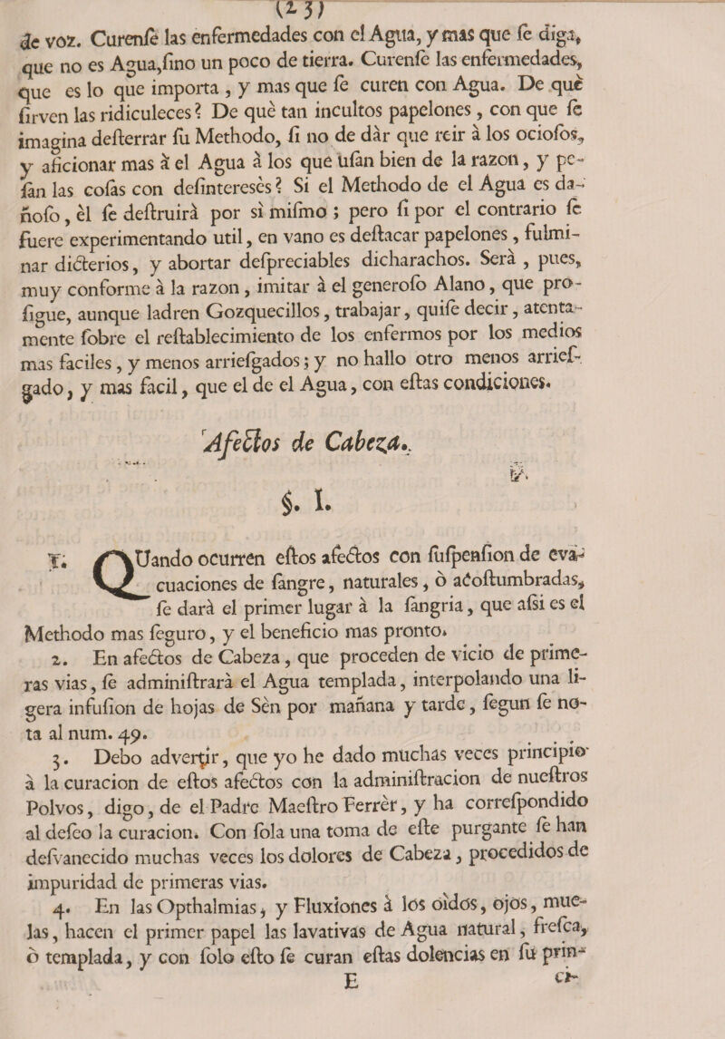 I* w de voz. Curenfe las enfermedades con el Agua, y mas que fe diga, que no es Agua,fino un poco de tierra. Cúrenle las enfermedades, que es lo que importa , y mas que fe curen con Agua. De que firven las ridiculeces? De qué tan incultos papelones, con que fe imagina defterrar fu Methodo, íi no de dar que reir á los ociofos5 y aficionar mas á el Agua á los que ufan bien de la razón, y pe¬ ían las cofas con dcíinteresés ? Si el Methodo de el Agua es da- hofo, él fe deftruirá por si mifmo ; pero fi por el contrario fe fuere experimentando útil, en vano es deftacar papelones, fulmi¬ nar diferios, y abortar deípreciables dicharachos. Sera , pues, muy conforme á la razón, imitar a el generoíb Alano, que pro- ligue, aunque ladren Gozquecillos, trabajar, quife decii, atenta mente fobre el reftablecimiento de los enfermos por los medios mas fáciles, y menos arriefgados; y no hallo otro menos arrief- gado ¡ y mas fácil, que el de el Agua, con eftas condiciones. Afeólos de Cabeza §• I* » Qü ^Uando ocurren eftos afeaos con fuípenfion de eva¬ cuaciones de fangre, naturales, ó aóoftumbradas* fe dará el primer lugar á la fangria, que aísi es el Methodo mas feguro, y el beneficio mas pronto* 2. En afeólos de Cabeza, que proceden de vicio de prime¬ ras vias, fe administrará el Agua templada, interpolando una li¬ gera infuíion de hojas de Sén por manana y tarde, íegun fe no¬ ta al num. 49. 3. Debo adverar, que yo he dado muchas veces principio' á la curación de eftos afeólos con la adminiftracion de nuefti os Polvos, digo, de el Padre Maeftro Ferrér, y ha correípondido al deíeo la curación* Con íola una toma de efte purgante fe han defenecido muchas veces los dolores de Cabe2a, procedidos de impuridad de primeras vias. 4. En las Opthalmiasi y Fluxiones á los oídos, ojos, mue¬ las , hacen el primer papel las lavativas de Agua natural, frefcay o templada, y con íolo efto fe curan eftas dolencias en íu prin- E