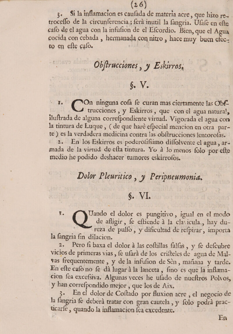 3* Si la inflamación es cauíada de materia acre , que hizo re- troceflfo de la circunferencia,; íerá inútil la íangria. Ufale en elle cafo de el agua con la infuíion de el Efeordio. Bien, que el Agua cocida con cebada , hermanada coq nitro, hace muy buen efec¬ to en eíle e^íb* . Ohjlrucciones, y Eskirras¿ §• V. *• /^On n^nguna c°fe fe curan mas ciertamente las 0bf~ trucciones, y Eskirros, que con el agua natura!, Iluftrada de alguna correípondiente virtud. Vigorada el agua con la tintura de Luque , ( de que haré eípecial mención en otra par¬ te ) es la verdadera medicina contra las obftrucciones lentoroías. 2. En los Eskirros es poderoíiísimo diífolvente el agua, ar¬ mada de la virtud de efta tintura. Yo á lo menos íolo por eñe medio he podido deshacer tumores eskirroíbs. Dolor Pleuritico, y Perineumonía* $. VI. Q! 5* /^VUando el dolor es pungitivo, igual en el modo de afligir, fe eftiende á la cla\ icula , hay du¬ reza de pulfb, y dificultad de reípirar, importa la íangria fin dilación. 2. Pero íi baxa el dolor á las coftillas faifas , y íe defeubré vicios de primeras vías, íe ufará de los criñeles de agua de Mal¬ vas frequentemente , y de la infuíion de Sen , mañana y tarde. En eñe cafo no íe da lugar á la lanceta , íino es que la inflama¬ ción fea exceísiva. Algunas veces he uíado de nueftros Polvos, y han correípondido mejor , que los de A^ix. 3 • En el dolor de Coñado por fluxión acre , el negocio de la íangria fe deberá tratar con gran cautela , y folo podrá prac¬ ticarle , quando la inflamación fea excedente. En