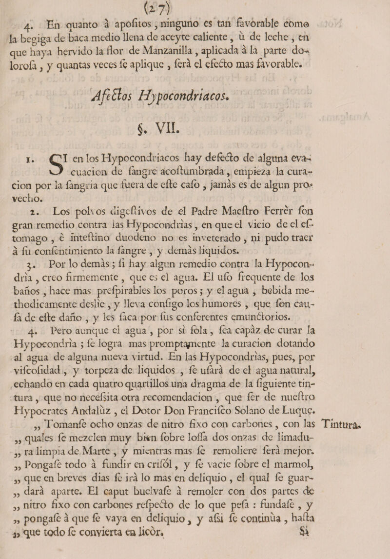 4. Un quanto a apoíítos, ninguno es tan favorable como la begiga de baca medio llena de aceyte caliente, Íl de leche , en que haya hervido la flor de Manzanilla , aplicada á la parte do^ lorofa , y quantas veces íe aplique , ferá el efeéto mas favorable- p A fe El os Hipocondriacos* ♦. * -■* i ■ 1 • ' - ■ • • - • ¿ lt •• . • i m §. vil. 1. OI en los Hypocondriacos hay defecto de alguna eva- O cuacion de íangre acoftumbrada, empieza la cura¬ ción por la fangria que fuera de efle cafo , jamás es de algún pro* vecho. 2. Los pob os cligeílivos de el Padre Maeílro Ferrér ion gran remedio contra las Hypocondrias, en que el vicio de el ef- tomago , é ínteftino duodeno no es inveterado, ni pudo traer á íii coníentimiento la íangre , y demás liquidos. Por lo demás; íi hay algun remedio contra la Hypocon- dría , creo firmemente , que es el agua. El uío frequente de los baños, hace mas preípi rabies los poros; y el agua , bebida me- thodicamente deslíe , y lleva configo los humores, que ion can¬ ia de efle daño , y les laca por íus conferentes emunólorios. 4. Pero aunque el agua , por si fola, íea capaz de curar la Hypocondria ; íe logra mas promptafnente la curación dotando al agua de alguna nueva virtud. En las Hypocondrias, pues, por vifcolidad , y torpeza de liquidos , íe uíará de el agua natural, echando en cada quatroquanillos una dragma de la figuiente tin¬ tura , que no neceísita otra recomendación , que fer de nueflro Hypocrates Andaluz , el Dolor Don Franciíco Solano de Luque. „ Tomaníe ocho onzas de nitro fixo con carbones , con Jas Tintura* „ quales íe mezclen muy bien (obre lofla dos onzas de limadu- „ ra limpia de Marte , y mientras mas íe remoliere lera mejor. „ Póngale todo á fundir en cníol, y íe vacie íobre el marmol, „ que en breves dias íe irá lo mas en deliquio , el qual íe guar- ,, dará aparte. El caput buelvaíe á remoler con dos partes de „ nitro fixo con carbones reípeóto de lo que peía : fúndale , y „ pongaíe á que íe vaya en deliquio, y afii fe continua , hafla que todo íe convierta ea licor- Si