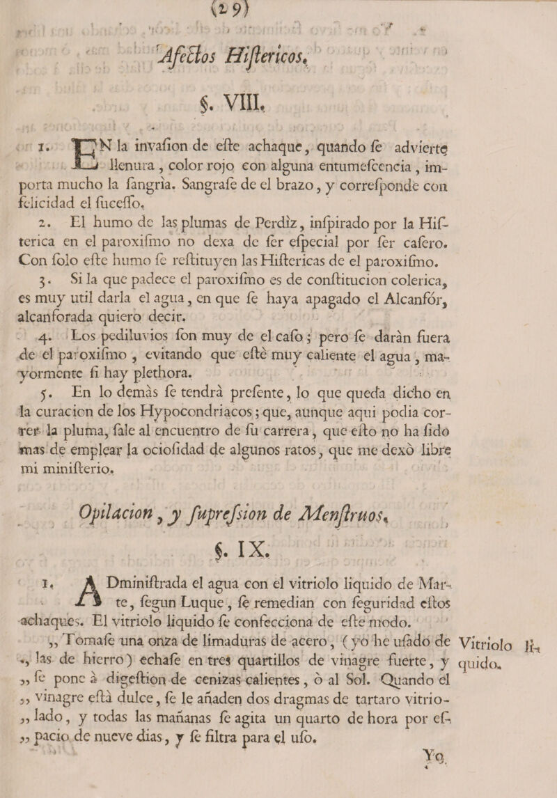 *• •*--■'**? . *1 W- » »■ , ; / ' ' : ■:. ~s*í ■ ■ r . 'Aféelos Hijlericos» $. VIII, *• r •• * 1. T7K la invaíion de elle achaque, qtiando íe advierta JZj llenura , color rojo con alguna entumeíccncia , im¬ porta mucho la fangria. Sángrale de el brazo, y correípondé con felicidad el fuceíTo, 2. El humo de las plumas de Perdiz, inípirado por la HiE tenca en el paroxifmo no dexa de 1er eípecial por íer calero. Con íolo efte humo íe reftituyen las Hiílericas de el paroxifmo. 3. Si la que padece el paroxiímo es de conílitucion colérica, es muy útil darla el agua, en que le haya apagado el Alcanfor, alcanforada quiero decir. 4. Los pediluvios ion muy de el calo; pero íe darán fuera de el paroxiímo , evitando que elle muy caliente el agua , ma¬ yormente íi hay plethora. 5. En lo demás le tendrá preíente, lo que queda dicho en la curación de los Hypoccndriacos; que, aunque aqui podia cor¬ rer la pluma, fale al encuentro de Í11 carrera, que ello no ha íido mas de emplear la ocioíidad de algunos ratos, qüe me dexó libre mi miniílerio. Opilación, y fuprefsion de Menfruos, §. IX. i< A Dminiílrada el agua con el vitriolo liquido de Mar-. JL3 te, íegun Luque , le remedian con íeguridad ellos achaques. El vitriolo liquido le confecciona de elle modo. „ Tómale una onza de limaduras de acero, (yo he ufado de Vitriolo JE las de hierro) echafe entres quartillos de vinagre fuerte, y quijo. ,, le pone á digeílion de cenizas calientes , 6 al Sol. Quando el ,, vinagre eílá dulce, íe le añaden dos dragmas de tártaro vitrio- ,, lado, y todas las mañanas íe agita un quarto de hora por eE 99 pació de nueve dias, r íe filtra para el uío. Ye>,