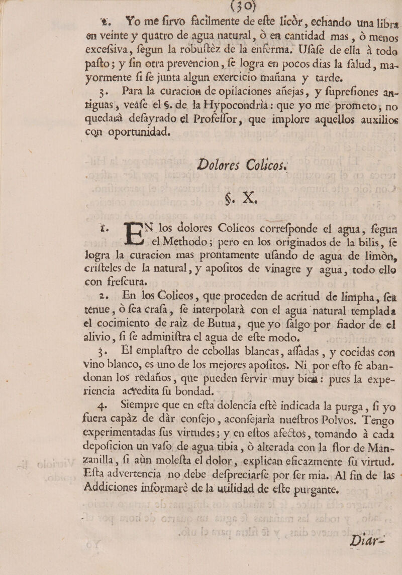<?o) ri. Yo me firvo fácilmente de efte licor, echando una libra en veinte y quatro de agua natural, ó en cantidad mas, ó menos exceísiva > íégun la robuíféz de la enferma. Ufale de ella á todo pafto; y fin otra prevención, íe logra en pocos dias la íalud, ma¬ yormente fi íe junta algún exercicio mañana y tarde. 3. Para la curación de opilaciones añejas, y fiiprefiones an¬ tiguas j veáíe el §. de la Hypocondria: que yo me prometo, no quedara, deíayrado el Profeífor, que implore aquellos auxilios coji oportunidad. Dolores Cólicosy §. x. logra la curación mas prontamente ufando de agua de limón, edíteles de la natural, y apofitos de vinagre y agua, todo ello con freícura. 2. En los Cólicos, que proceden de acritud de límpha, íea tenue, oíeacraía, íe interpolará con el agua natural templada el cocimiento de raíz de Butua, que yo íalgo por fiador de el alivio, fi fe adminiftra el agua de efte modo. 3. El emplaftro de cebollas blancas, alfadas, y cocidas con vino blanco, es uno de los mejores apofitos. Ni por efto fe aban¬ donan los redaños, que pueden íervir muy bioi: pues la expe¬ riencia acredita íii bondad. 4. Siempre que en efta dolencia efte indicada la purga, fi yo fuera capaz de dar coníejo, aconfejaria nueftros Polvos. Tengo experimentadas fus virtudes; y en eftos afeólos, tomando á cada depoíicion un vafo de agua tibia, ó alterada con la flor de Man¬ zanilla , fi aun molefta el dolor, explican eficazmente fíi virtud. Efta advertencia no debe deípreciarfe por fer mia. Al fin de las Addiciones informaré de la utilidad de eíle purgante.