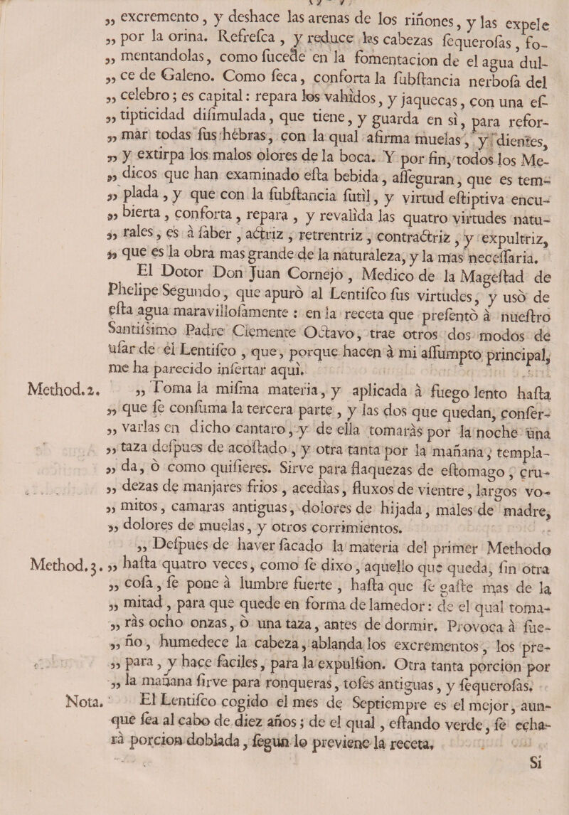 „ excremento, y deshace las arenas de los riñones, y las expele „ por la orina. Refrefca , y reduce hs cabezas fequerofas, fo- „ mentándolas, como fucede en la fomentación de elagua’dul- „ ce de Galeno. Como feca, conforta la fubftancia nerbofa del „ celebro; es capital: repara los vahídos, y jaquecas, con una ef „ tipticidad diíimulada, que tiene, y guarda en si, para refor- „mar todas fus hebras, con la qual afirma muelas,' y dientes, „ y extirpa los malos olores de la boca. Y por fin, todos los Mc- dicos que han examinado ella bebida, alleguran, que es tem— „ piada , y que con la íubftancia futí], y virtud efiiptiva encu- ®> hierta, conforta, repara , y revalida las quatro virtudes natu- rales, es a íaber , actriz , retrentriz, contradtriz , y expultriz, ♦* que es la obra mas grande de la namraleza, y la mas necelfaria. t El Dotor Don Juan Cornejo, Medico de la Mageítad de Phelipe Segundo, que apuro al Lcntiíco íus virtudes, yuso de efta agua maravilloíamente : en la receta que prefentó á nuedro Salinísimo Padre Clemente Octavo, trae otros dos modos de Uíar de el Lentifco , que, porque hacen á mi aífumpto principal, me ha parecido injertar aquí, Method.2* 3? Tómala miíina materia, y aplicada á fuego lento hada « que fe confuma la tercera parte , y las dos que quedan, coníer- ,, varias en dicho cántaro, y de ella tomarás por la noche una ,, taza defpues de acoicacio , y otra tanta por la manaría,' templa-» „ da, ó como quiíleres. Sirve para flaquezas de eftomago , pru- „ dezas de manjares frips, acedías, fíuxos de vientre, largos vo- „ mitos, camaras antiguas, dolores de hijada, males de madre, ?, dolores de muelas, y otros corrimientos. ,, Deípues de haver lacado la materia del primer Methodo Method.3.” ^ada cluatro veces3 como íe dixo, aquello que queda, lin otra „ cofa, fe pone á lumbre fuerte , hada que fe gaíte mas de la „ mitad , para que quede en forma de lamedor: de el qual toma- „ ras ocho onzas, o una taza, antes de dormir. Provoca á fue- 3? uo 3 humedece la cabeza, aolanda los excrementos, los pre- í 3> para 3 y hace fáciles, para la expulíion. Otra tanta porción por „ la mañana firve para ronqueras, toles antiguas, y íequeroías, Nota.' TI Lentifco cogido el mes de Septiempre es el mejor, aun¬ que fea al cano de diez anos; de el qual, edando verde, íe echa¬ ra porción doblada, fegualo previene la receta. Si