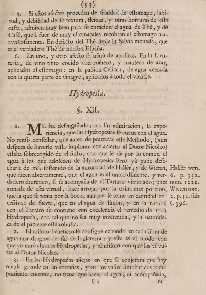 tud , y debilidad de fu textura, flemas, y otras horruras dé efta cafta , admiten muy bien para fu curación el agua de The, y d'e Café, que á fuer de muy eftomacales recobran el eftomago ma- ravilloíamente. En defeólo del The fiiple la Salvia montefa, que es el verdadero The de nueftrá Efpañáí 6. En uno, y Otro afeólo fe ufará de ápoíítos. En la Lien¬ tena ., de vino tinto cocido con rórhero i y manteca de azar, aplicados al eftomago : en la paísion Celiaca, de agua acerada con la quarta parte de vinagre i aplicados á todo el vientre. Hydropcs'ia. ó • i. XII. íí A/TE. ha defengañado* no fin admiración, la expe- XVJL rienda, que lasHydrOpesias íe curan con el agua. No reuío confeílar, que antes de praóticár éfte Methodo, (aun deípues de haverle vifto implorar con acierto ál Dótor Nicolao) eftaba íobrecógido de el íufto, con que íe da por lo común el agua á los que adolecen de Hydrope$ia¿ Pero yá pude dele- charle de mí * íofteiiido de la autoridad de Hallér * y de Wietert, Haller tom, que dicen abiertamente, que el agua es el único diluente, y ver- 6. p. 332,» dadero diurético, ii íe acompaña de el Tártaro vitriolado; pues num. 1222. armada de efta virtud, hace arrojar por la orina mas porción, Wietentom. que la que íe toma por la boca * aunque íe tome en cantidad ex- 2. p. 51. íub ceísiva: de fuerte, que en el agua de limón, y en la natural §.3$6* con el Tártaro fe contiene con excelencia el remedio de toda Hydropesia, con tal que no fea muy inveterada i y la naturale¬ za de el paciente efté robufta. i* El mifmo beneficio fe conflgue echando en cada libra de agua una dragma de fal de Inglaterra : y efte es el modo con que yo curé algunas Hydropesias, y el mifmo con que las vi cu¬ rar al Dotor Nicolao. 3. En las Hydropesias añejas en que íe conjetura que hay ofenía grande en las entrañas, y en los vaíos limphaticos rom¬ pimiento enorme, no tiene que hacer el agua , ni acompañada, F 2 ni