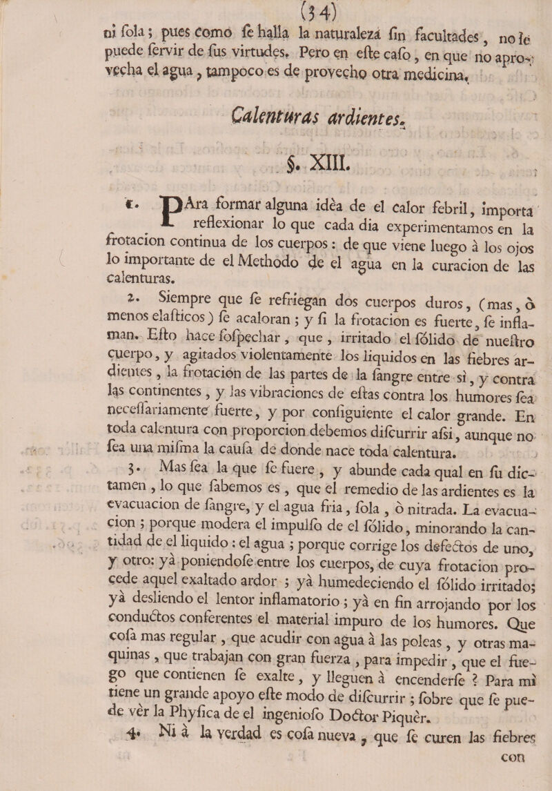 ni Tola; pues como fe halla la naturaleza fin facultades, no fe puede fervir de fus virtudes, Pero en eñe cafo, en que no apro¬ vecha el agua, tampoco es de provecho otra medicina. Calenturas ardientes. J.XIIL ** T3A^ formar alguna idea de el calor febril, importa reflexionar lo que cada dia experimentamos en la frotación continua de los cuerpos: de que viene luego á los ojos lo impoitante de el Metnodo <¿e el agua en la curación de las calenturas. 2,9 Siempre que £ refríegan ¿os cuerpOS ¿uroStf (mas>^ menos elafticos) fe acaloran ; y fi la frotación es fuerte, íe infla¬ man. Eíto hace íoípechar, que, irritado el fólido de nueítro cuerpo, y agitados violentamente los líquidos en las fiebres ar¬ dientes , la frotación de las partes de la fangre entre si, y contra l|s continentes, y las vibraciones de eftas contra los humores fea na diadamente fuerte, y por coníiguiente el calor grande. En toda calentura con proporción debemos difcurrir afsi, aunque no fea una mifma la caufa de donde nace toda calentura. 3. Mas fea la que íe fuere , y abunde cada qual en íu dic¬ tamen , lo que {abemos es, que el remedio de las ardientes es la evacuación de fangre, y el agua fria, fola , ó nitrada. La evacua¬ ción , porque modera el impulfó de el fólido, minorando la can¬ tidad de el liquido; el agua ; porque corrige los defedos de uno, y otio. ya poniéndole entre los cuerpos, de cuya frotación pro¬ cede aquel exaltado ardor 5 ya humedeciendo el fólido irritado; ya desliendo el^ lentor inflamatorio; yá en fin arrojando por los condudos conferentes el material impuro de los humores. Que cofa mas regular , que acudir con agua á las poleas, y otras ma¬ quinas , que trabajan con gran fuerza , para impedir , que el die¬ go que contienen fe exalte , y lleguen á encenderfe ? Para mi tiene un grande apoyo efte modo de difcurrir ; fóbre que fe pue¬ de ver la Phyfica de el ingeniofo Dodor Piquér. 4* Ni a la verdad es cofa nueva ; que íe curen las fiebres con
