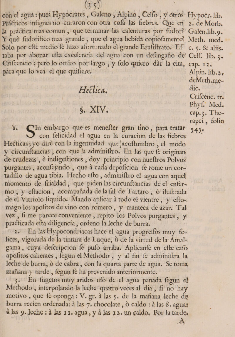 con el agttá í pues Hypoerates, Galeno , Alpino , Celio , y otros HypoCr. líb. Prácticos infignes no curaron con otra cofa las fiebres. Que en 2. de Morb. la práctica mas común , que terminar las calenturas por fiador? Galen.lib.p. Y qué íudorifico mas grande , que el agua bebida copiosamente? Meth. med. Solo por efte medio íe hizo afortunado el grande Eraíiftrato. EE c. 5. &amp; aliis. taba por abonar efta excelencia del agua con un deíengaño de Celf. lib. 3* Criícencio ; pero lo omito por largo , y Solo quiero dar la cita, cap. 12, para que lo vea el que quiíiere. Alpin. lib. 2, deMeth.nac- Hética. §. XIV. Y. Qjln embargo que es menefter gran tino, para tratar O con felicidad el agua en la curación de las fiebres HeCticas; yo diré con la ingenuidad que^acoftumbro , el modo y circunftancias , con que la adminiftro. En las que fe originan de crudezas, é indigeítiones , doy principio con nueftros Polvos purgantes, aconíejando , que a cada depoficion íe tome un cor¬ tadillo de agua tibia. Hecho efto, adminiftro el agua con aquel momento de frialdad, que piden las circunftancias de el enfer¬ mo , y eftacion , acompañada de la íal de Tártaro , ó iluftrada de el Vitriolo liquido. Mando aplicar á todo el vientre , y efto-. mago los apoíitos de vino con romero, y manteca de azar. Tal vez , íi me parece conveniente , repito los Polvos purgantes, y practicada efta diligencia, ordeno la leche de burra. 2. En las Hypocondriacas hace el agua progreííos muy fe¬ lices, vigorada de la tintura de Luque, u de la virtud de la Amal-, gama, cuya defcripcion fe pufo arriba. Aplicante en efte cafo apoíitos calientes, íegun el Methodo , y al fin íe adminiftra la leche de burra, ó de cabra, con la quarta parte de agua. Se toma mañana y tarde , íegun íe ha prevenido anteriormente. 3. En fugetos muy áridos ufo de el agua panada íegun el Methodo , interpolando la leche quatro veces al dia , fi no hay motivo , que íe oponga : V. gr. á las 5. de la mañana leche de burra recien ordenada: á las 7. chocolate, ó caldo : a las 8. agua? a las p. leche ; á las 11* agua, y á las 12. un caldo. Por la tarde.» clic, Crifcenc. tr. Phyfi Med* cap. 3. The- rapci, folio 545/ 'i