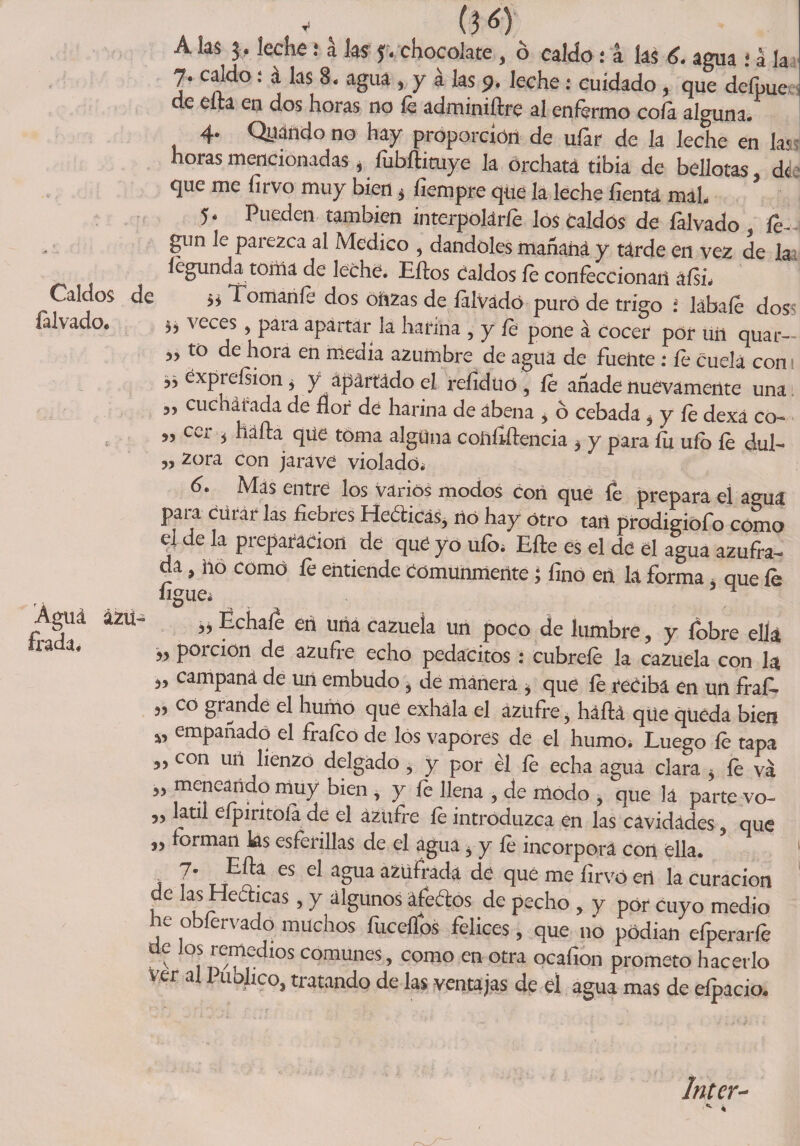 Caldos de falvado. 33 53 55 35 35 Águá irada* ázu- (50 A las j. leche .* a las f. chocolate > ó caldo : a las 6. agua ; a la 7. caldo: a las 8. agua , y a las p. leche: cuidado , que deípue de eíta en dos horas no le adminiílré al enfermo cofa alguna. 4* Qyando no hay proporción de ufar de la leche en las horas mencionadas , ííibíEtuye la orchata tibia de bellotas, de que me íírvo muy bien* fiempre que la leche íientá maL 5 * Pueden también interpolarle los caldos de falvado , Es gun 1c paiezca al Medico , dándoles mañana y tarde en vez de la íégunda torna de leche. Ellos Caldos le confeccionan afsi* ^ omaníe dos oft2as de lalvádó puro de trigo : lábaíe dos^ ^ veces , para apartar la harina , y le pone á cocer por uii quar- to de hora en media azumbre de agua de fuente : fe cuela cons éxpreísioiij y apartado el reíiduo , le añade nuevamente una cuchálada de flor de harina de abena > 6 cebada, y le dexá co¬ cer * halla que toma alguna coíillílencia * y para fu ufo fe dul- zora con jaráve violado* 6. Mas entre los varios modos con que fe prepara el agua para curar las liebres Heóticás, no hay otro tan prodigiofo como el de la preparación de qué yo ufo* Elle es el de el agua azufra¬ da , no como fe entiende Comunmente ¿ lino en la forma, que íe ligue* ^ „ Échale en una cazuela un poco de lumbre, y íobre ella » Porcion de azufre echo pedacitos : cúbrele la cazuela con la campaná de uil embudo , de manera > que íe reciba en un fraf. co grande el humo que exhala el azufre, háílá qüe queda bien empañado el frafeo de los vapores de el humo. Luego fe tapa 3, con uii lienzo delgado , y por él le echa agua clara 5 íe va meneando muy bien , y fe llena , de modo , que la parte vo~ „ latil eípintoia de el azufre fe introduzca en las cavidades , que forman ks esferillas de el agua 5 y le incorpora con ella. t T LTEh es el aSua azüíi‘áctó de que me firvó en la curación de las Heóhcas, y algunos áfedos de pecho , y por cuyo medio he obfervado muchos fuceífos felices, que no podían efperarfe de los remedios comunes , como en otra ocafion prometo hacerlo ver al Publico, tratando de las ventajas de él agua mas de efpacio. Inter-