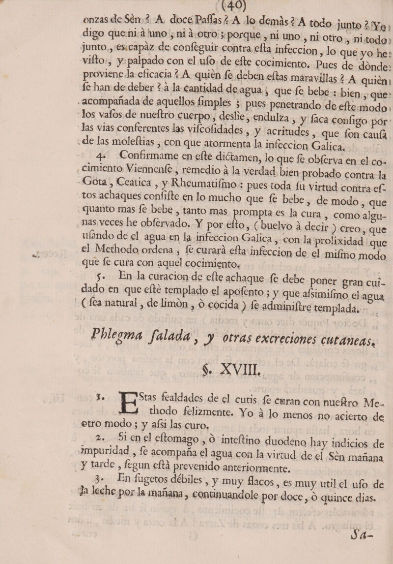 onzas de Sen ? A doce Paflás ? A lo demas ? A todo junto ? Yo digo que ni á uno , ni a otro ; porque , ni uno , ni otro , ni todo junto , es capaz de confeguir contra ella infección, lo qúe yo he= vifto , y palpado con el ufo de elle cocimiento. Pues de dónde pi oviene ía eficacia ? A quien le deoen ellas maravillas 2 A quién fe han de deber ? a la cantidad de agua , que fe bebe : bien que- acompañada de aquellos limpies ; pues penetrando de elle modo i los vafos de nueftro cuerpo deslie, endulza , y faca configo por las vías conferentes las viícofidades, y acritudes, que foncaufa ' ^ ^ moleltias 5 con que atormenta la infección Galica. 4. Confírmame en elle diélamen, lo que fe obfervaen el co¬ cimiento Viennenfe , remedio a la verdad bien probado contra k Cota , Ceática , y Rheumaufmo : pues toda fu virtud contra ef- tos achaques conhíle en lo mucho que fe bebe, de modo oue quanto mas fe bebe , tanto mas prompta es la cura , comoaku ñas veces he obíervado. Y por ello, ( buelvo a decir ) creo . auc mando de el agua en la infección Galica, con la prolixidad’ oue el Methodo ordena , fe curara ella infección de el mifino modo que íe cura con aquel cocimiento. 5 • En la curación de efíe achaque jfe debe poner gran cui dado en que efté templado el apofento¡ y que afsimifmo el a-ui ( fea natural ^ de limón ? o cocida ) íe adminiííre templada. ° Phlegma falada} y otras excreciones cutáneas, §. XVIII, *• p Stas fealdades de el cutis íe ctiran con nueftro Me- thodo felizmente. Yo á Jo menos no acierto de ©tro modo; y aísi las curo. • • ,SjCnrCl dtornaS° > o inteílino duodeno hay indicios de impuridad , fe acompaña el agua con la virtud de el Sen mañana y tai ce , íegun eirá prevenido anteriormente. }• En fugctos débiles, y muy flacos, es muy útil el ufo de /a leche por la manara, continuándole por doce, ó quince dias. Sa-