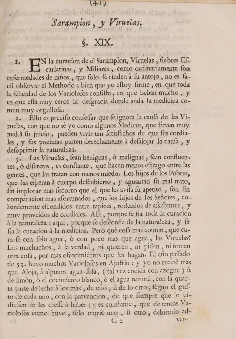 Sarampión, y Viruelas. §. XIX. í, TT^N la curación de el Sarampión, Viruelas, fiebres Efc JLj carlatinas, y Miliares, como ordinariamente fon enfermedades de ñiños, que íolo íe rinden á fu antojo, no es fá¬ cil obfervar el Methodo ; bien que yo eftoy firme , en que toda la felicidad de los Variolófos confifie, en que beban mucho , y en que eftá muy cerca la defgracia donde anda la medicina co¬ mún muy orgulloía* 2. Ello es predio confeífar que íe ignora la cauía de las Vi¬ ruelas, con que no sé yo como algunos Médicos, que íirven muy mal á fu juicio * pueden vivir tan fatisfechos de que fus cordia¬ les , y fus pócimas parten derechamente á deíalojar la cauía , y deíoprimir la naturaleza* 3. Las Viruelas , íean benignas, ó malignas, íean confluen¬ tes , ó difcretas, es confiante, que hacen menos eftrago entre las gentes, que las tratan con menos miedo. Los hijos de los Pobres, que las efperan á cuerpo deícubiertó * y aguantan fli mal trato, fin implorar mas íbcorro que el que les áviía íu apetito , ion fin comparación mas afortunados , que los hijos de los Señores , co¬ bardemente efcondidos entre tapices, rodeados de aísifientes, y muy proveídos de cordiales. Allí, porque fe fia toda la curación á la naturaleza : aqui, porque íe deíconfia de la naturaleza , y íe fia la curación a la medicina. Pero qué cofa mas común, que cu- rarfe con folo agua , ó con poco mas que agua , las Viruelas? Los muchachos, a la verdad , ni quieren , ni piden , ni toman otra cofa , por mas ofrecimientos que les hagan. El año paííado de 5 3. huvo muchos Variolófos en Ajofrin : y yo no recete mas que Aloja, a algunos agua íola, ( tal vez cocida con azogue ) u de limón, ó el cocimiento blanco, ó el agua natural ,con la quar- ta parte de leche a los mas, de efto , u de lo otro , íegun el güi¬ to de cada uno , con la prevención , de que fiempre que lo pi~ dieíTcn íe les dicífe a beber ; y es confiante , que de tantos Va¬ ri olofos como huvo , folo murió uno , u otro > debiendo ad- G: ver-