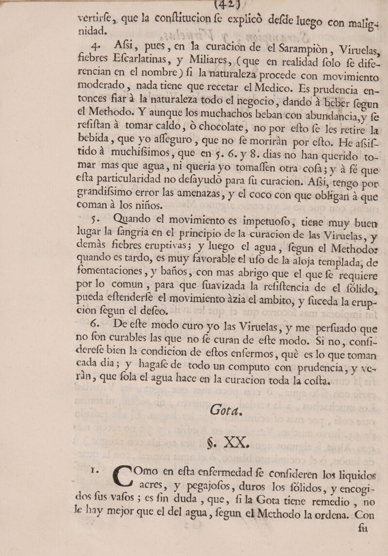vertirle, que la conílltucion fe explicó defde luego con malig- nidad, 4. Afsi, pues, en la curación de el Sarampión, Viruelas fiebres Eícarlatinas, y Miliares , (que en realidad folo fe dife¬ rencian en el nombre) fi la naturaleza procede con movimiento moderado, nada tiene que recetar el Medico. Es prudencia en¬ tonces fiar a la naturaleza todo el negocio , dando á beber fegun el Methodo. Y aunque los muchachos beban con abundancia,y fe refiftan a tomar caldo, o chocolate, no por efto le les retire la bebida, que yo alfeguro , que no fe morirán por ello. He afsif. tido á muchísimos, que en 5. 6. y 8. dias no han querido to¬ mar mas que agua, ni quería yo tomaifen otra cofa; y á fé que ella particularidad no delayudó para fii curación. Afsi, tengo por grandísimo error las amenazas, y el coco con que obligan á que coman á los niños. 5. Quando el movimiento es impetuoío, tiene muy buen lugar la íangria en el principio de la curación de las Viruelas, y demás fiebres eruptivas; y luego el agua, fegun el Methodo: quando es tardo, es muy favorable el ufo de la aloja templada, de fomentaciones, y baños, con mas abrigo que el que íe requiere por lo común , para que fuavizada la refiflencia de el fólido, pueda eílenderle el movimiento ázia el ámbito, y fuceda la erup¬ ción fegun el defeo. 1 6. De eñe modo curo yo las Viruelas, y me períuado que no ion curables las que no íe curan de efte modo. Si no, confi- derele bien la condición de ellos enfermos, qué es lo que toman cada dia; y hagafé de todo un computo con prudencia, y ve¬ rán , que fola el agua hace en la curación toda la colla. Gota. §. XX. T- /''Orno en ella enfermedad le conílderen los líquidos V-' acres, y pegajofos, duros los félidos, y encogi¬ dos lus vafos; es fin duda , que, fi la Gota tiene remedio , no le hay mejor que el del agua, fegun el Methodo la ordena. Con fo