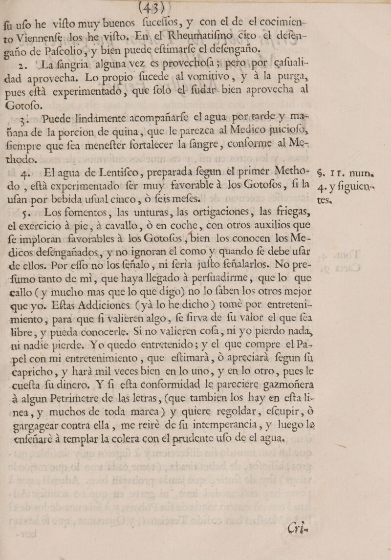 (45). fu ufo he viílo muy buenos fuceflbs, y con el de el cocimien¬ to Viennenfe los he viílo, En el Rheumatifmo cito el deten- gano de Pafcolio, y bien puede eftimarfe el defengaño. 2. Laíangria alguna vez es provechofa; pero por qafuali- dad aprovecha. Lo propio fucede al vomitivo , y á la purga,, pues eílá experimentado, que íolo el íuüar oien aprovecha al Gotoío. 3. Puede lindamente acompanarfe el agua por tarde y ma¬ ñana de la porción de quina, que le parezca al Medico juicioío, fiempre que fea meneíler fortalecer la íangre, conforme al Me-r thodo. 4. El agua de Lentiíco, preparada íegun el primer Metho- do , ella experimentado íer muy favorable á los Gotoíos, íi la ufan por bebida uíual cinco, ó íeis meíes. 5. Los fomentos, las unturas, las ortigaciones, las friegas, el exercicio á pie, á cavallo, b en coche, con otros auxilios que fe imploran favorables á los Gotofos, bien los conocen los Mé¬ dicos deíengañados, y no ignoran el como y quando íe debe uíar de ellos. Por elfo no los feñalo, ni feria julio feñalarlos. No pre- lumo tanto de mi, que haya llegado á perfuadirme, que lo que callo ( y mucho mas que lo que digo) no lo faben los otros mejor que yo. Eflas Addiciones. (ya lo he dicho) tomé por entreteni¬ miento , para que fi valieren algo, fe firva de fu valor el que lea libre, y pueda conocerle. Si no valieren cofa, ni yo pierdo nada, ni nadie pierde. Y o quedo entretenido; y el que compre el Pa-* peí con mi entretenimiento , que eílimará, ó apreciara íegun fu capricho, y hará mil veces bien en lo uno, y en lo otro, pues le cueíla fu dinero. Y íi ella conformidad le pareciere gazmoñera a algún Petrimetre de las letras, (que también los hay en eíla li¬ nea, y muchos de toda marca) y quiere regoldar, eícupir,ó gargagear contra ella , me reiré de íu intemperancia, y luego 1® enfeñare á templar la colera con el prudente ufo de el agua. §. IT. nurn* 4. y íi guien- tes.