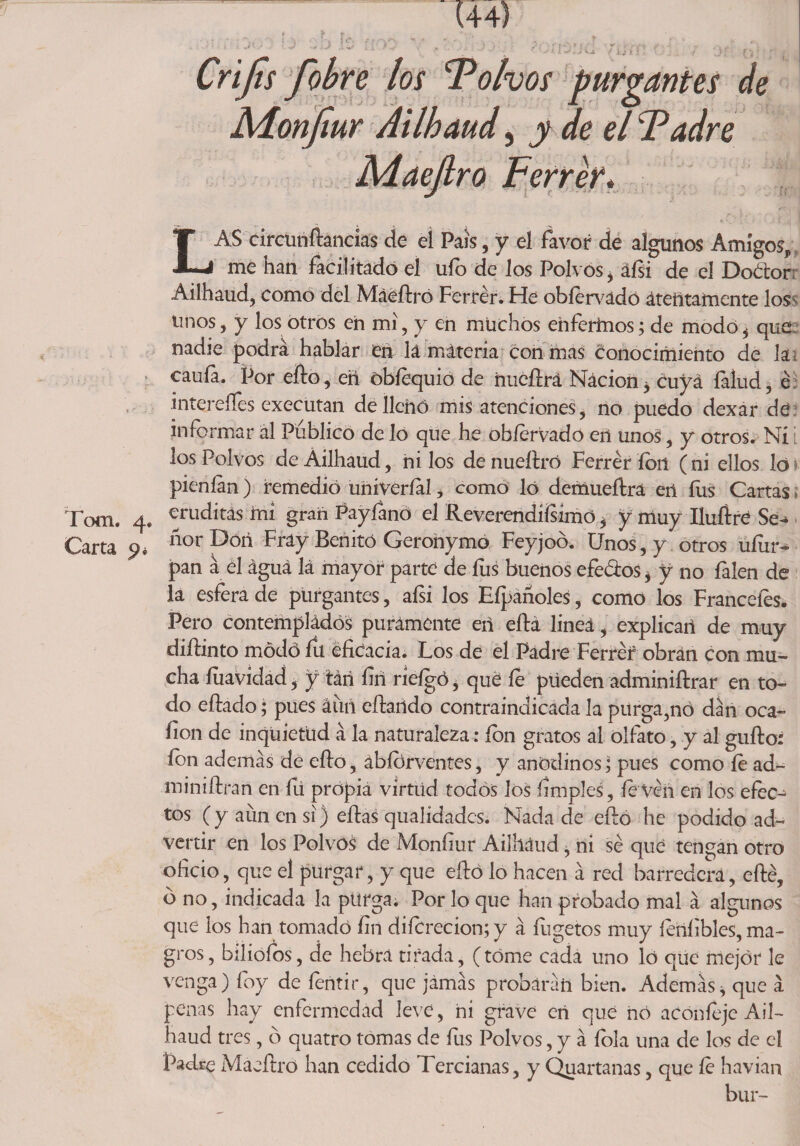 ?• í > f ®4»f Crijts fobre los Polvos purgantes de Adonjiur Ailhaud, y de el Padre Adaejlro Ferrér* r~ , s LAS circunftancias de ei País, y el favor de algunos Amigos, me han facilitado el ufo de los Polvos , áfsi de el Dodtor Ailhaud, como del Máeftró Ferrér. He oblervadó atentamente los- linos, y los otros en mi, y en muchos enferhios; de modo, que nadie podrá hablar en lá máteria con mas conocimiento de k . caula. Por ello, en óbíequio de nucfrrá Nácion, Cuya falud, é intereíles executan de llenó mis atenciones, no puedo dexar de informar ál Publico de lo que he obíervado en unos, y otros. Ni los Polvos de Ailhaud, ni los denuefbó Ferrér ion (ni ellos loi pienlan) remedió uriiveríal, como ló demueítra eri fus Cartas ¡ Toen. 4. eruditas iní gran Payíano el Reverendísimo, y muy Puliré Se- Carta 9* ñor Don Fray Benito Geroriymo Feyjoó. Unos, y otros uíiir- pan á el águá lá mayor parte de fus buenos efe&amp;os, y no falen de la esfera de purgantes, aísi los Eípañoles, como los Franceíes. Pero contemplados puramente eri ella lineá, explican de muy difiinto módó fu eficacia. Los de el Padre Ferrér obran con mu¬ cha fuavidad, y tári íiri ríefgó, qué le püeden adminiílrar en to¬ do eílado; pues áuri eíiaildo contraindicada la purga,nó dán oca- íion de inquietud á la naturaleza: ion gratos al olfato, y al guíio: ion además de ello, ábíórventes, y anodinos, pues como le ad- miniftrari en fu propia virtud todos los limpies , le ven en los efec¬ tos (y aun en si) efias qualidades. Nada de eftó he podido ad¬ vertir en los Polvos de Moníiur Ailháud, ni sé que tengan otro oficio, que el purgar, y que eíió lo hacen á red barredera, eílé, b no, indicada la purga. Por lo que han probado mal á algunos que los han tomado fin diícrecion;y á íugetos muy íerilibles, ma¬ gros, bilioíos, de hebra tirada, (tóme cada uno ló que mejor le venga) foy de fentir, que jámás probarán bien. Además, que á penas ha y enfermedad leve, ni grave eri que nó aconíeje Ail¬ haud tres, ó quatro tomas de fus Polvos, y á íola una de los de el Padre Maeíbo han cedido Tercianas, y Quartanas, que le havian bur-