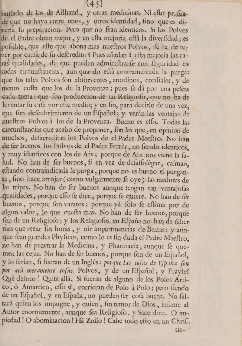 burlado dé los deAilhaud, y otras medicinas. Ni efto perfua- de que no haya entre unos, y otros identidad, fino que es di- vería fu preparación. Pero que no lean idénticos. Si los Polvos de el Padre obran mejor, y en efta mejoría eftá la diveríidad; es Eoísible, que efto que abona mas nueftros Polvos, íe ha de ter- er por caula de fu deícredito ? Pues añadan á efta mejoría las ra- is qtialidades, de que pueden adminiftrarfe con íeguridad en jtodas circunftaticias, aun quando eftá contraindicada la purga: que los tales Polvos ion abíbrventes, anodinos, cordiales, y de menos cofta que los de la Provenza; pues íe da por una peíeta cada toma: que fon producción de un Religioío, que no ha de levantar fu cafa por efte medio; y en fin, para decirlo de una vez, que fon deícubrimiento de un Eípañol; y verán las ventajas de nueftros Polvos á los de la Provenza. Bueno es elfo. Todas las circunftancias que acabo de proponer, ion las que, en opinión de muchos, deíacreditan los Polvos de el Padre Maeftro. No han de íer buenos los Polvos de el Padre Ferrér, no íiendo idénticos, y muy idénticos con los de Aix; porque de Aix nos viene la íá- lud. No han de íer buenos, fi en vez de deíáífofegar, calman, eftando contraindicada la purga, porque no es bueno el purgan¬ te , litio hace arrojar (como vulgarmente íe oye ) las raeduras de las tripas. No han de íer buenos aunque tengan tag ventajólas qualidades, porque elfo fe dj.ee, porque íe quiere. No han de fdr buenos, porque fon varatos; porque ya íolo íe eftima por de algún valor, lo que cuefta mas. No han de íer buenos, porqué fon de un Religioío; y los Reügiofos en Eípaña no han de íaber mas que rezar fus horas, y oir impertinencias de Beatas: y aun¬ que fean grandes Phyficos, como lo es fin duda el Padre Maeftro, no han de penetrar la Medicina, y Pharmacia, aunque íe que¬ men las cejas. No han de íer buenos, porque ion de un Efpañol, y lo ferian, fi fueran de un Inglés: porque las cofas de Efpma fon por aca meramente cofas, Polvos, y de un Eípañol, y Fray le? Qué delirio ! Quita allá. Si fueran de alguno de los Polos Arti¬ co , ó Antartico, eífo si, corrieran de Polo 3 Polo; pero fiendo de un Eípañol, y en Eípaña, no pueden íer cofa buena, No fal¬ tará quien los impugne , y quien , fin temor de Dios, infame al Autor enormemente, aunque fea Religioío, y Sacerdote, O im¬ piedad ! O abominación] Ha Zoilo ! Cabe todo cito en un ChriE tia-