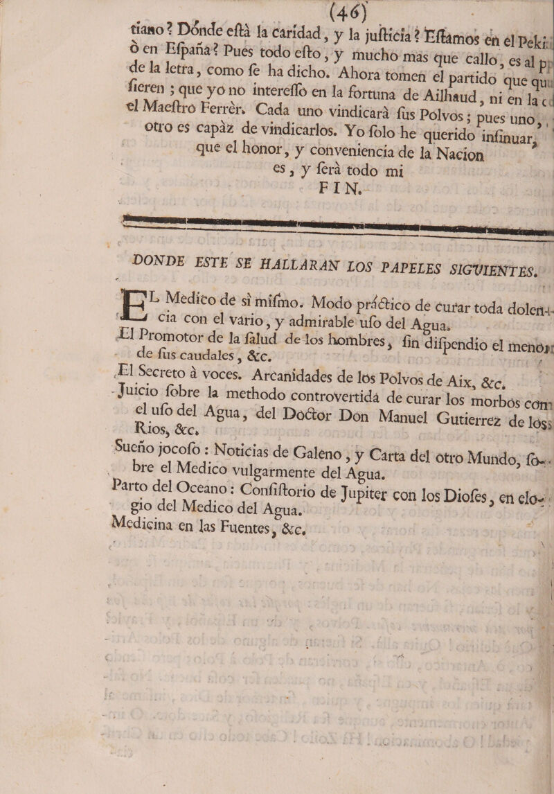 (46j tíano ? Donde eftá la caridad, y la jufficia ? Hilamos en el Pe!d en Eípana. Pues todo ello, y mucho mas que callo es al u de b te., co™ fe h. dicho. Ah„„ „„„ 3 p„ido’q“e 2 .riqUe/0° lnt£reír° en ,a fortuna de Ailhaud. ni en lac «1 Maeílm Ferrer. Cada uno vindicará fus Polvos; pues uno otro es capaz de vindicarlos. Yo folo he querido infinuar ’ que el honor, y conveniencia de la Nación ’ es, y lera todo mi FIN. DONDE ESTE SE HALLARAN LOS PAPELES S1GXIIENTÉS. JRL Medico de si miírno. Modo prádico de curar toda dolen- ' cia con £'l vario, y admirable ufo del Agua. £1 Promotor de la falud de los hombres, fin difpendio el menOi ,EI Secreto á voces. Arcanidades de los Polvos de Aix, 8cc, Juicio fobre la methodo controvertida de curar los morbos con Riof&amp;c AgUa’ dd Dó<a°r D°n ManUeI Gurierrez délos Sueno jocofo: Noticias de Galeno, y Carta del otro Mundo, fo- bre el Medico vulgarmente del Agua. arto del Océano: Confiftorio de Júpiter con los Diofes, en elo¬ gio del Medico del Agua. * ' Medicina en las Fuentes, &amp;c.