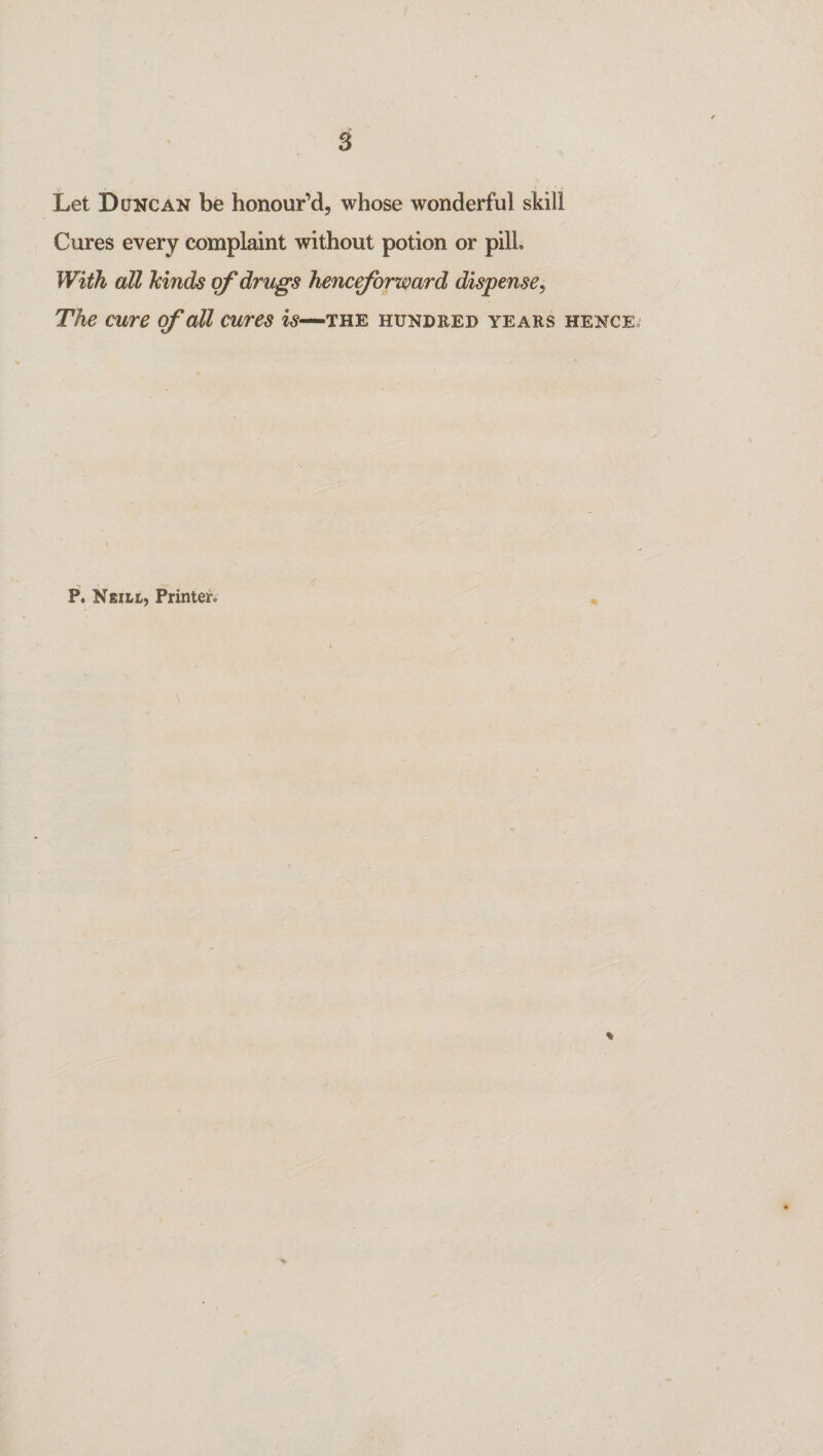 Let Duncan be honour’d, whose wonderful skill Cures every complaint without potion or pill With all hinds of drugs henceforward dispense, The cure of all cures is—the hundred years hence. P. Neill, Printer. %