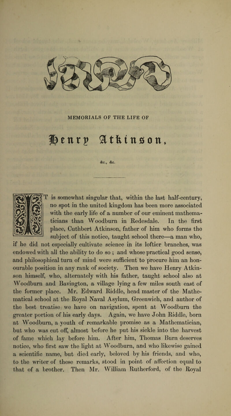 Henrp Atkinson, &c., &c. T is somewhat singular that, within the last half-century, no spot in the united kingdom has been more associated with the early life of a number of our eminent mathema¬ ticians than Woodburn in Redesdale. In the first place, Outhbert Atkinson, father of him who forms the subject of this notice, taught school there—a man who, if he did not especially cultivate science in its loftier branches, was endowed with all the ability to do so ; and whose practical good sense, and philosophical turn of mind were sufficient to procure him an hon¬ ourable position in any rank of society. Then we have Henry Atkin¬ son himself, who, alternately with his father, taught school also at Woodburn and Bavington, a village lying a few miles south east of the former place. Mr. Edward Riddle, head master of the Mathe¬ matical school at the Royal Naval Asylum, Greenwich, and author of the best treatise we have on navigation, spent at Woodburn the greater portion of his early days. Again, we have John Riddle, born at Woodburn, a youth of remarkable promise as a Mathematician, but who was cut off, almost before he put his sickle into the harvest of fame which lay before him. After him, Thomas Burn deserves notice, who first saw the light at Woodburn, and who likewise gained a scientific name, but died early, beloved by his friends, and who, to the writer of these remarks, stood in point of affection equal to that of a brother. Then Mr. William Rutherford, of the Royal