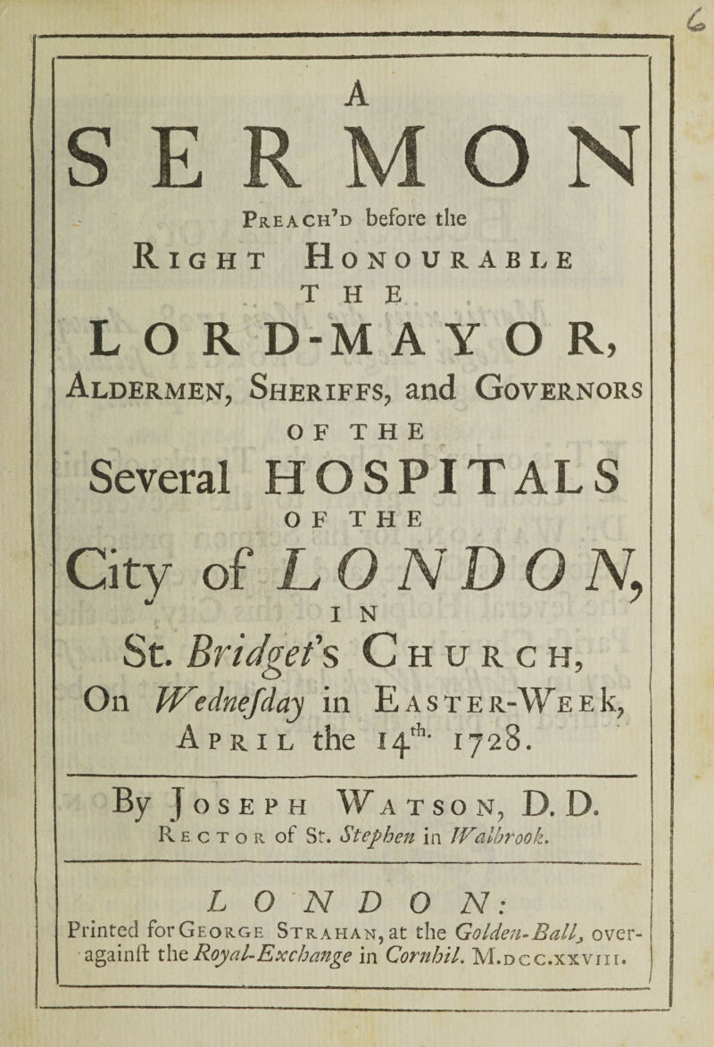 SERMON Preach’d before the Right Honourable THE LOR D-M A Y O R, Aldermen, Sheriffs, and Governors of THE Several HOSPITALS City of LONDO % St. Bridget's Church, On W'ednefday in E a s t e r-We e k, April the 14th- 1728. By Joseph Watson, D. D. Rector of Sf. Stephen in IVaihrook. j ! I L 0 N D 0 N: Printed fbrGEORGE Strahan,at the Golden-Balll over- againft the Royal-Ex change in Cornhil. M.dcc.xxviii.