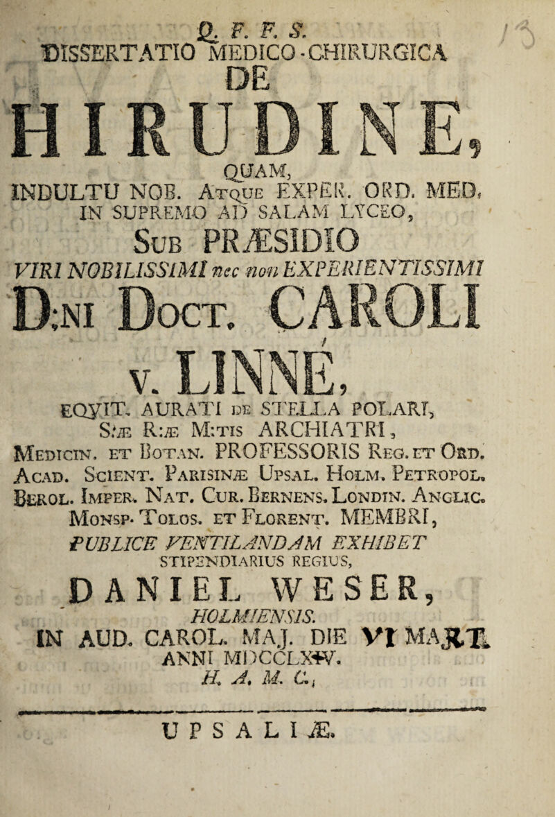 F F S ' ' •DISSERTATIO MEDICO-CHIRURGICA DE QUAM, INDULTU NGB. Atque EXPEK. ORD. IN SUPREMO AD SALAM LYCEO, Sub PRjESIDIO VIRI NOBILISSIMI nec non EXPEIUENTISSIMl ';NI DoCT. CARO EQyiT. AURATI de STELLA* POLARI, S.*iE R:m M:tis ARCHIATRI, Medtcin. et Botan. PROFESSORIS Reg.etOrd. Acad. Scient. Parisin/e Upsal. Holm. Petropol. Berol. Imfer, Nat. Cur. Bernens. Londin. Anclic. Monsp-Tolos. et Feorent. MEMBRI, PUBLICE VENTILANDAM EXHIBET STIPENDIARIUS regius, DANIEL WESER, HOLMIENSIS. IN AUD. CAROL. MAJ. DIE Vt MAJ&H ANNI MDCCLXW. H. A, M. C, U P S A L I M.