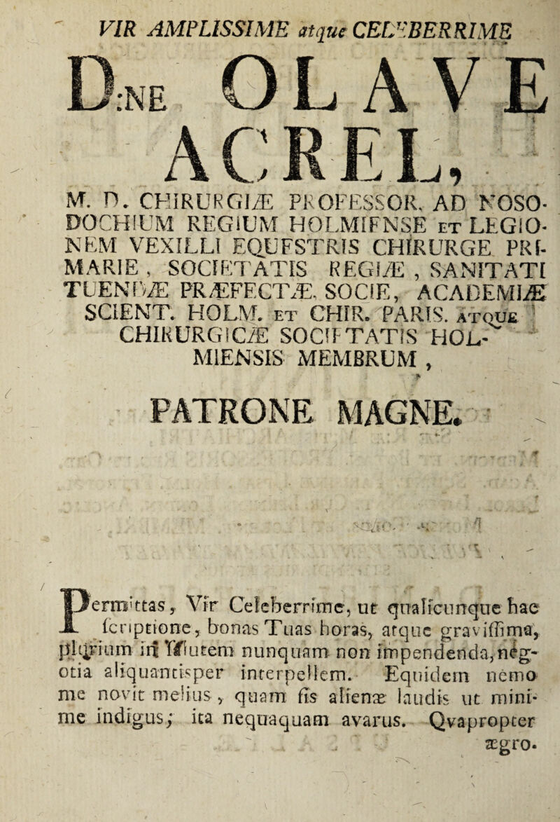 VIR AMPLISSIME atque CELEBERRIME M. D. CHIRURGI/E PROFESSOR. AD NOSO- DOCHIUM REGIUM HOLMIFNSE et LEGIO¬ NEM VEXILLI EQUESTRIS CHIRURGE PRf- MARIE , SOCIETATIS REGIiE , SANITATI TUENfWE PR/EFECIVE. SOCIE, ACADEMIiE SCIENT. HOLM. et CHIR. PARIS, atoue CHIKURGICiE SOCTTATIS HOL- M1ENSIS MEMBRUM , Perrtrttas, Vir Celeberrime, ut qnalicunquebae lcnptionc, bonas Tuas horas, arque graviffima, phirium irt TU utera nunquam non impendenda,neg¬ otia aliquantisper interpellem. Equidem nemo me navit melius > quam fis alienas laudis ut mini¬ me indigus; ita nequaquam avarus. Qvapropter  * aegro-