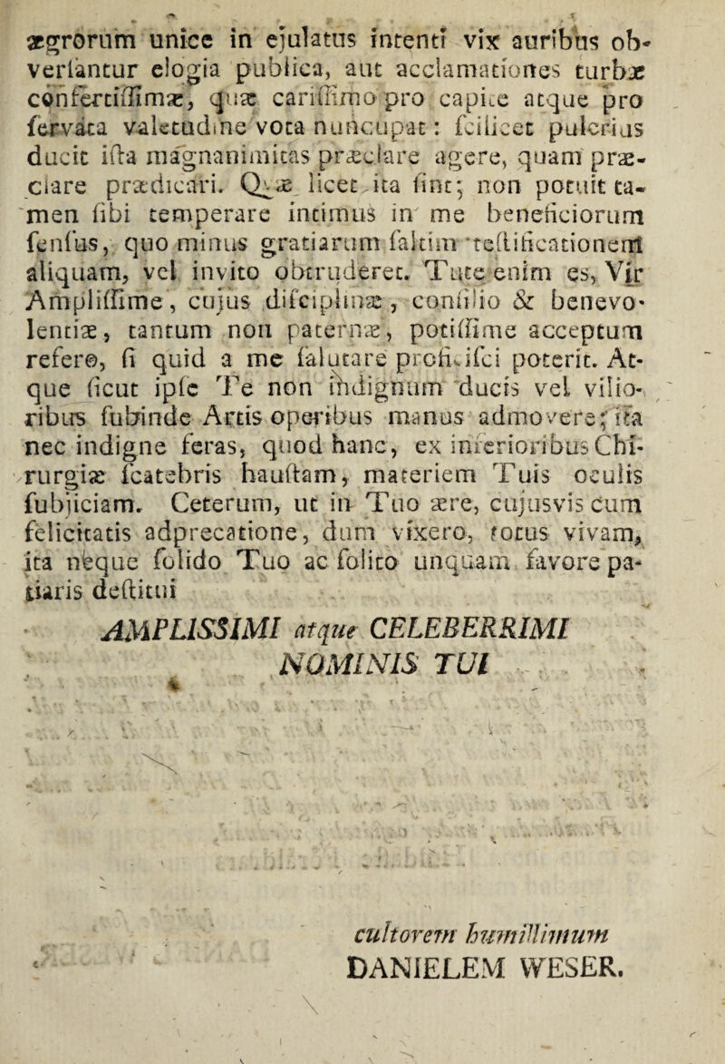 vertantur elogia publica, aut acclamationes turbae coniertiffim^, quae cariffimo pro capite atque pro fervat a valetudine vota nuncupat: fcilieet pulcrius ducit illa magnanimitas pr^ciare agere, quam prae¬ clare praedicari. licet.ita fine; non potuit ta¬ men fibi temperare intimus in' me beneficiorum fenfus, quo minus gratiarum faitim ‘teflificationenj aliquam, vel invito obtruderet. Tute enim es, Vir Ampliffime, cujus difeipiinas, comilio & benevo¬ lentiae, tantum non paterna, potiffime acceptum refero, fi quid a me falutare profuifei poterit. At¬ que ficut iple Te non ihdignum ducis vei vilio¬ ribus fufcrinde Artis operibus manus admovere;’iTa nec indigne feras, quod hanc, ex inferioribus Chi¬ rurgiae fcatebris hauftam, materiem Tuis oculis fubuciam. Ceterum, ut in Tuo aere, cujus vis Cum felicitatis adprecatione, dum vixero, focus vivam, ita nieque folido Tuo ac folito unquam favore pa¬ tiaris deftitui AMPLISSIMI atque CELEBERRIMI NOMINIS TUI : 4 cultorem humillimum DANIELEM WESER.