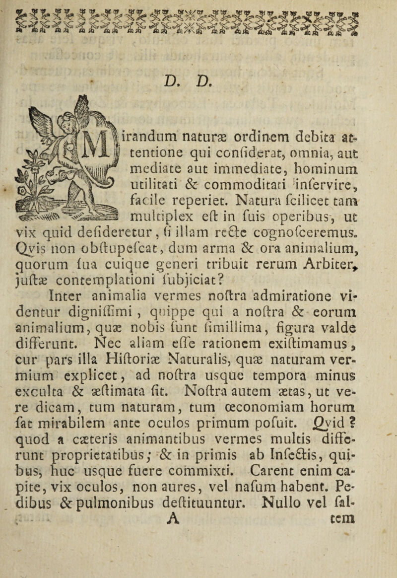 D. D. irandum naturas ordinem debita at¬ tentione qui confiderat, omnia, aut mediate aut immediate, hominum utilitati & commoditati infervire* facile reperiet. Natura fcilicet tam multiplex eft in fuis operibus, ut vix quid defideretur, (i illam reftc cognofceremus. Qvis non obftupefcat, dum arma & ora animalium, quorum fua cuique generi tribuit rerum Arbiter* juftas contemplationi fubjiciat? Inter animalia vermes noftra admiratione vi¬ dentur digniffimi , quippe qui a noftra & eorum animalium, quas nobis funt fimillima, figura valde differunt. Nec aliam effe rationem exiftimamus, cur pars illa Hiftorise Naturalis, quas naturam ver¬ mium explicet, ad noftra usque tempora minus exculta & aeftimata fit. Noftra autem astas, ut ve¬ re dicam, tum naturam, tum oeconomiam horum fac mirabilem ante oculos primum pofuit. Qyid ? quod a caeteris animantibus vermes multis diffe¬ runt proprietatibus; & in primis ab Infc&is, qui¬ bus, huc usque fuere commixti. Carent enim ca¬ pite, vix oculos, non aures, vel nafum habent. Pe¬ dibus & pulmonibus deftituuntur. Nullo vel fal- - * A ccm