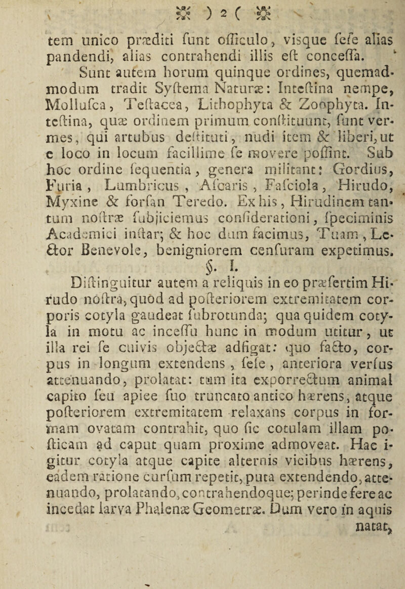 vt>» «o» ✓ * \ ) 2 ( tem unico proditi funt officulo, visque fefe alias pandendi, aiias contrahendi illis eft conceffa. Sunt autem horum quinque ordines, quemad¬ modum tradit Syftema Natura: Intcftlna nempe, Mollufca, Teftacea, Lithophyta & Zoophyta. In- tcftina, qnx ordinem primum condituum, funt ver¬ mes, qui artubus dedituri, nudi item & liberi,ut e loco in locum facillime fe movere poflint. Sub hoc ordine fequeritia, genera militant: Gordius, Furia, Lumbricus, Afcaris , Fafciola, Hirudo, Myxine & forfan Teredo. Ex his, Hirudinem tan¬ tum nofirse (abjiciemus conhderationi, fpeciminis Academici indar; & hoc dum facimus, Tuam, Le¬ ctor Benevole, benigniorem cenfuram expetimus, §. I. Diftinguitur autem a reliquis in eo pnefertim Hi¬ rudo noftra, quod ad pofteriorem extremitatem cor¬ poris cotyla gaudeat fubrotunda; qua quidem coty¬ la in motu ac inceffii hunc in modum utitur, ut illa rei fe cuivis objectae adfigat: quo fa£to, cor¬ pus in longum extendens , fele , anteriora verfus attenuando, prolatat: tam ita expOrre&um animal capito feu apiee fuo truncato antico hxrens, atque pofteriorem extremitatem relaxans corpus in for¬ mam ovatam contrahit, quo fic cotulam illam po- fticam ad caput quam proxime admoveat. Hae i- gitur cotyla atque capite alternis vicibus haerens, eadem ratione curfum repetit, puta extendendo,atte¬ nuando, prolatando, contrahendoque; perinde fere ac incedat iarva Phalenae Geometrae. Dum vero in aquis natat*