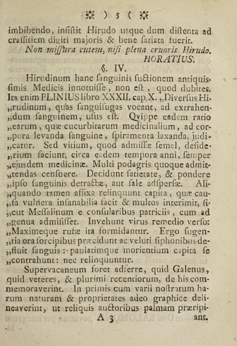 imbibendo, infidit Hirudo usque dum diftenta ad crsdfitiem diditi majoris & bene fatiata fuerit. Non miffiira entem> nifi plena cruoris Hirudo. HORATIUS. i IV. :b. Hirudinum hanc fanguinis fuftionem antiquis- fimis Medicis innotuifie , non cft , quod dubites. Ita enim PLINIUS libro XXXII. cap X. „DiverfusHh „rudinum, quas fanguifugas vocant, ad extrahen- „dum fanguinem, ufus cft. Qvippc eadem ratio „earum , qux cucurbitarum medicinalium, ad cor- „pora levanda fanguine , fpiramenta laxanda, judi- „catur. Sed vitium, quod admiffe femel, defidc* „rium faciunt, circa eadem tempora anni, fernper 5,ejusdem medicinas. Multi podagris quoque admit¬ tendas cenfuere. Decidunt fatictate, & pondere „ipfo fanguinis detraft^, aut fale adfperfe. Ali- „quando tamen affixa relinquunt capita , qua? cau- „fa vulnera infanabilia facit & multos interimit, (i* ,,cut MefTalinum e confularibus patriciis , cum ad „genua admififfet, Invehunt virus remedio verfo: „Maximeque rufes ita formidantur. Ergo fugen- „tia ora forcipibus praecidunt ac vduti fiphonibus de- ,,fluit fanguis: paulatimque morientium capita fe ^contrahunt: nec relinquuntur. Supervacaneum foret adferre, quid Galenus, quid veteres, & plurimi recentiorurn, dehiscom- memoraverint. In prunis cum varii noflntum ha¬ rum naruram & proprietates adeo graphice deli¬ neaverint, ut reliquis au£toribus palmam prseripi- • A 3 anc.