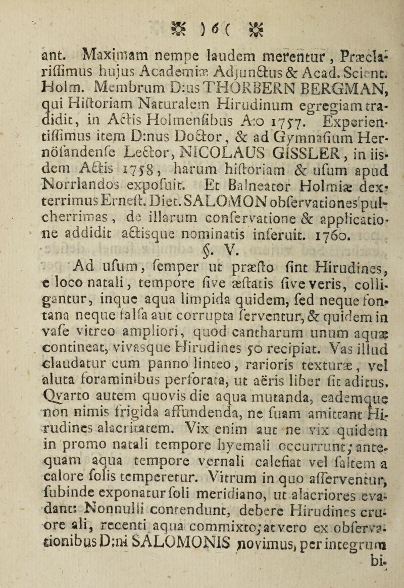 ant. Maximam nempe laudem merentur , Praecla- riffimus hujus Academte Adjun&us & Acad. Scient. Holm. Membrum D:usTHORBERN BERGMAN, 3ui Hiftoriam Naturalem Hirudinum egregiam tra- idit, in Attis Holmenfibus A:o 1757. Expsrien- tiffimus item D:nus DoSfor, & ad Gymnafium Her- noiandenfe Leftor, NICOLAUS GiSSLER, in iis¬ dem Abdis 1758, harum hifforiam & ufum apud Norrlandos expofuit. Et Balneator Holmix dex¬ terrimus Ernert. Diet. SALOMON obfervationespul- cherrimas , de illarum confervatione & applicatio¬ ne addidit abtisque nominatis inferuit. 1760. §. V. Ad ufum, femper ut praefto fint Hirudines, e loco natali, tempore (ive teftatis live veris, colli¬ gantur, inque aqua limpida quidem, fed neque fon¬ tana neque falfa aut corrupta ferventur, & quidem in vafe vitreo ampliori, quod cantharum unum aquae contineat, vivasque Hirudines 50 recipiat. Vas illud claudatur cum panno linteo, rarioris texturae, vel aluta foraminibus perforata, ut aeris liber fit aditus, Qvarto autem quovis die aqua mutanda, eademque non nimis frigida affundenda, ne fuam amittant Hi¬ rudines alacritatem. Vix enim auc ne vix quidem in promo natali tempore hyemali occurrunt; ante¬ quam aqua tempore vernali calefiat vel faltem a calore folis temperetur. Vitrum in quo aflerventur, fubinde exponatur foli meridiano, ut alacriores eva¬ dant; Nommiii contendunt, debere Hirudines cru- ore ali, recenti aqua commixto; at vero ex obferv?- tionibusD;ni SALOMONIS fovimus* perintegrum