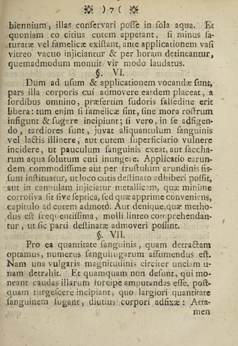 biennium , illas confcrvari poffe in fola aqua. Ec quoniam eo citius cutem appetant, fi minus fa- turat?e vel famelicas exiftant, ante applicationem vafi vitreo vacuo injiciantur & per horam deducantur, quemadmodum monuit- vir modo laudatus. $. VI. Dum ad ufum & applicationem vocandas funt, pars illa corporis cui admovere cardem placeat, a fordibus omnino, praefertim fudoris falfedine erit libera: tum enjm fi famelicas fint, fine mora roftrum infigunt & fugere incipiunt; fi vero, in fe adfigen* do , tardiores funt, juvat aliquantulum (anguinis vel laftis illinere, aut cutem fuperficiario vulnere incidere, ut pauculum fanguinis exeat,aut faccha- rum aqua folatum cuti inungere. Applicatio earun- dem commodiffime aut per iruftulum arundinis fis- fum inftituatur, ut loco cutis defiinato adhiberi poffit, aut in cannulam injiciatur metallicam, quae minime corrofiva fit fivefeptica,fedqusapprimeconveniens, capitulo ad cutem admoto. Aut denique,qua* metho¬ dus eft frequentiffima, molli linteo cou prehendan¬ tur , ut fic parti deftinatas admoveri pofiint. , m l j -j ' §. VII. Pro ea quantitate fanguinis, quam detra&am optamus, numerus fanguiiugarum affumendus eft. Nam una vulgaris magnitudinis circiter unciam u- nam detrahit. Et quamquam non defunt, qui mo¬ neant caudas illarum forcipe amputandas efle, pofl> quam turgefeere incipiant, quo largiori quantitate fanguinem fugant, diutius corpori ad£ix'ce : Atta¬ men