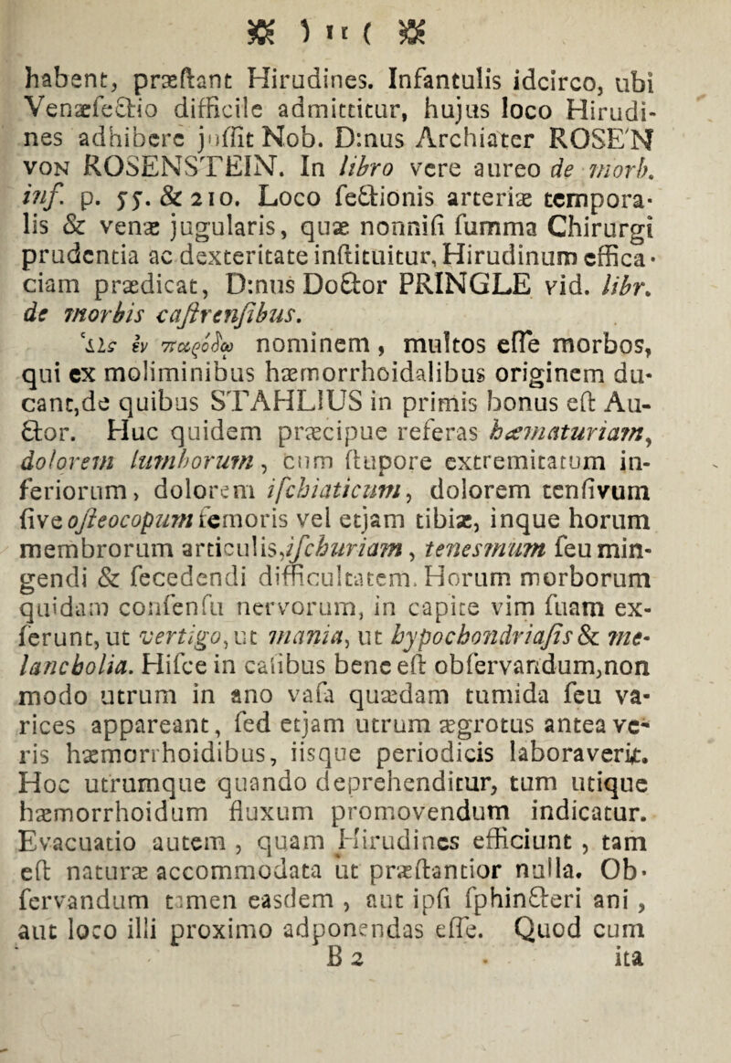 ) »< ( & habent, prxftant Hirudines. Infantulis idcirco, ubi Venaefectio difficile admittitur, hujus loco Hirudi¬ nes adhibere juffitNob. D:nus Archiater ROSENf von ROSENSTEIN. In libro vere aureo de morb. inf p. yy. & 210. Loco fe£tionis arteriae tempora¬ lis & venae jugularis, quas nonnifi fumma Chirurgi prudentia ac dexteritate inftituitur, Hirudinum cffica • ciam praedicat, D:nus Doftor PRINGLE vid. libr. de morbis cajircnfibus. \is iv 7tuqoSu nominem , multos efTe morbos, qui ex moliminibus hsernorrhoidalibus originem du¬ cant,de quibus STAHLIUS in primis bonus eft Au- 9;or. Elue quidem praecipue referas htematuriatn, dolorem lumborum, cum ftupore extremitatum in¬ feriorum, dolorem ifchiaticum, dolorem tenfivurn fiwQofteocopum femoris vel etjam tibiae, inque horum membrorum anicuYisJfchuriam, tenesmum feu min¬ gendi & fecedendi difficultatem. Horum morborum quidam confenfu nervorum, in capite vim fuam ex¬ ierunt, ut vertigo mania, ut hypoebondriajis& me* lancbolia. Hifcein cafibus bene eft obfervandum,non modo utrum in ano vafa quaedam tumida feu va¬ rices appareant, fed etjam utrum aegrotus antea ve¬ ris humori hoidibus, iisque periodicis laboraverit. Hoc utrumque quando deprehenditur, tum utique haemorrhoidum fluxum promovendum indicatur. Evacuatio autem , qqam Hirudines efficiunt , tam eft naturas accommodata ut praeftantior nulla. Ob- fervandum tamen easdem , aut ipfi fphinfieri ani , aut loco illi proximo adponendas effe. Quod cum B 2 . ita