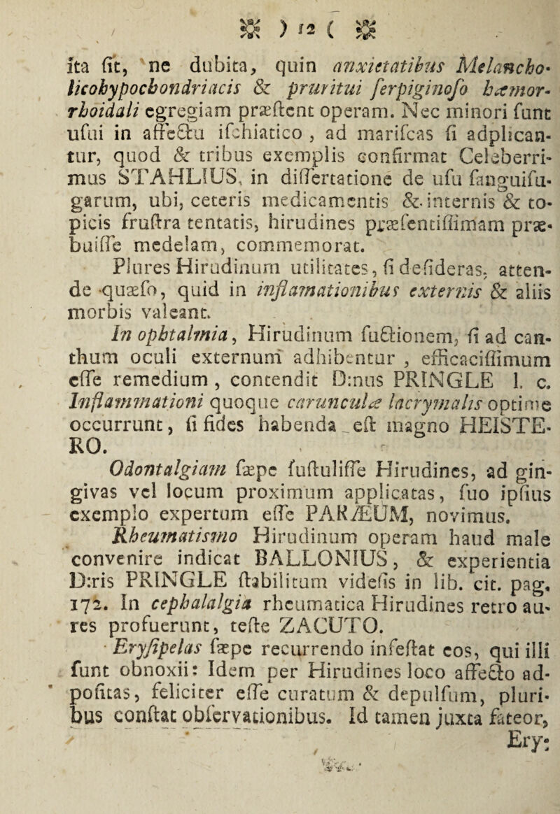 Ita fit, ne dubita, quin anxietatibus Mtlancho• licohypocbondriacis & pruritui ferpiginofo barnor• rhoidali egregiam pratftcnt operam. Nec minori funt ufui in affcTu ifchiadco, ad marifcas fi adphcan- tur, quod & tribus exemplis confirmat Celeberri¬ mus STAHL1US, in diflertatione de ufu fanguifu- garum, ubi, ceteris medicamentis &■ internis & to- picis fruftra tentatis, hirudines prtefendflimam prae- buifle medelam, commemorat. Piures Hirudinum utilitates, fi defideras, atten¬ de qutefo, quid in infiamationibm externis & aliis morbis valeant. In opbtalmia, Hirudinum fuftionem, fi ad can¬ thum oculi externum adhibentur , efficacifiimum efle remedium, contendit D:nus PRINGLE 1. c. Inflammationi quoque carunculae lacryrnahs optime occurrunt, fi fides habenda_eft magno HEISTE- RO. . Odontalgiam fepc furtulifle Hirudines, ad gin¬ givas vel locum proximum applicatas, fuo ipfius exemplo expertum efle PARALUM, novimus. Rheumatismo Hirudinum operam haud male convenire indicat BALLONIUS, & experientia D:ris PRINGLE ftabilitum videfis in lib. cit. pag, 172. in cephalalgia rheumatica Hirudines retro au¬ res profuerunt, terte ZACUTO. • Eryfipelas faepe recurrendo infertat eos, qui illi fur.t obnoxii: Idem per Hirudines loco affefilo ad- pofitas, feliciter elTe curatum & depulfum, pluri¬ bus conftat obfervacionibus. Id tamen juxta fateor,